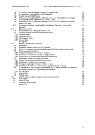 Introdução a Engenharia Têxtil Prof. Dr. Rasiah Ladchumananandasivam, PhD, CText FTI., FRSA
iv
7.4 A Perda de Competitividade e as suas Conseqüências 55
7.5 A Importação, Exportação e Tarifa do Algodão 56
7.6 Produtividade Média Mundial 56
7.7 O Custo de Produção pode ser Reduzido com o uso Adequação de Tecnologia 56
7.8 Lavouras Modernas e Eficientes do Centro –Oeste 57
7.9 Comparação da Lucratividade de Algodão das Lavouras Modernas do Centro-
Oeste com Soja.
57
7.10 Empresas Brasileiras com boas Técnicas e Baixo Custo de Produção de
Algodão.
57
8.0 Dimensões do Fio 59
8.1 Densidade Linear, Título ou Número do Fio 59
8.2 Sistema Direto e Indireto de Numeração do Fio 60
8.2.1 Sistema Direto 60
8.2.2 Sistema Indireto 60
8.2.3 Sistemas de Título 61
8.2.4 Conversões 63
Bibliografia 66
9.0 Perfil da indústria têxtil do Brasil 67
9.1 Introdução 67
9.2 Reflexões sobre um novo modelo industrial 69
9.3 Como nos posicionamos na era das parcerias? Onde começar nossa busca 71
9.4 O complexo têxtil brasileiro 73
9.4.1 Importância do setor na economia brasileira 73
9.4.2 Dimensões do mercado mundial de artigos têxteis 74
9.4.3 Participação do Brasil no mercado mundial de têxteis 75
9.5 Dimensões e evolução do setor no Brasil 79
9.5.1 Análise comparativa das etapas de produção 79
9.5.2 Unidades de produção por segmento 79
9.5.3 Principais regiões produtoras de têxteis no país 85
9.5.4 Dimensões do mercado e consumo per capita de têxteis no Brasil 86
9.6 A identificação dos principais problemas que o setor enfrenta no comércio
mundial para alcançar a competitividade desejada
87
9.6.1 Os gargalos 87
9.7 Conclusões 91
9.8 Referências 92
10 Análise conjuntural da indústria confeccionista brasileira 95
10.1 Introdução 95
10.2 Perfil do setor 95
10.3 Aspectos Tecnológicos 96
ANEXO 10.1 98
 