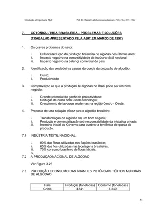 Introdução a Engenharia Têxtil Prof. Dr. Rasiah Ladchumananandasivam, PhD, CText FTI., FRSA
53
7. COTONICULTURA BRASILEIRA – PROBLEMAS E SOLUÇÕES
(TRABALHO APRESENTADO PELA ABIT EM MARÇO DE 1997)
1. Os graves problemas do setor:
i. Drástica redução da produção brasileira de algodão nos últimos anos;
ii. Impacto negativo na competitividade da indústria têxtil nacional
iii. Impacto negativo na balança comercial do país.
2. Identificação das verdadeiras causas da queda da produção de algodão:
i. Custo;
ii. Produtividade
3. Comprovação de que a produção de algodão no Brasil pode ser um bom
negócio:
i. Grande potencial de ganho de produtividade;
ii. Redução de custo com uso de tecnologia;
iii. Crescimento de lavouras modernas na região Centro - Oeste.
4. Proposta de uma solução eficaz para o algodão brasileiro:
i. Transformação do algodão em um bom negócio;
ii. Produção e comercialização sob responsabilidade da iniciativa privada;
iii. Incentivo inicial do Governo para quebrar a tendência de queda da
produção.
7.1 INDÚSTRIA TÊXTIL NACIONAL:
i. 80% das fibras utilizadas nas fiações brasileiras;
ii. 65% dos fios utilizadas nas tecelagens brasileiras;
iii. 70% consumo brasileiro de fibras têxteis.
iv.
7.2 A PRODUÇÃO NACIONAL DE ALGODÃO
Ver Figura 3.26
7.3 PRODUÇÃO E CONSUMO DAS GRANDES POTÊNCIAIS TÊXTEIS MUNDIAIS
DE ALGODÃO
País Produção (toneladas) Consumo (toneladas)
China 4,341 4,240
 