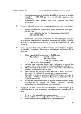 Introdução a Engenharia Têxtil Prof. Dr. Rasiah Ladchumananandasivam, PhD, CText FTI., FRSA
57
i. Proposta de pagamento de tarifas de US$0,50 por fardo de algodão
importado e US$ 0,30 por fardo de algodão nacional, pelas
indústrias;
ii. Contribuição seria cobrada pela ABIT, baseada em dados
publicados.
3. Fundo privado de financiamento para pesquisa de sementes e tecnologia:
i. O fundo seria gerado pela indústria têxtil e aplicado em instituições
de pesquisa:
IAC; EMBRAPA; IAPAR; FUNDAÇÃO MATO GROSSO;
COODETEC; ETC.
Premiando a qualidade, e eficiência das instituições pela produção
de qualidade, alta produção, sementes resistentes às praga e doenças,
redução do uso de químicos –tóxicos e meios de preservação do meio
ambiente
4. Linhas especiais de crédito para financiamento com inclusão de despesas
de impostos, transportes, instalação do equipamento na propriedade do
agricultor:
i. Linha especial de financiamento do BNDES, para
Aquisição de colheitadeiras
descaroçadeiras
outras máquinas agrícolas
para produtor e beneficiador.
ii. garantia das empresas têxteis, que avalizariam a compra dos
equipamentos contra entrega futura de algodão pelos produtores.
iii. Maior flexibilidade do Banco do Brasil para emissão do CPR pelo
produtor e redução do custo do aval;
iv. Desoneração dos impostos pelo prazo de 5 anos: INSS (ex –
Funrural), PIS e CONFINS, também para vendas nacionais;
v. Elevação do limite de crédito para R$30.000,00 para produtor de
algodão – PRONAF (Programa Nacional de Fortalecimento da
Agricultura Familiar)
vi. Criação de um mercado futuro de algodão no Mercosul pela BM&F,
coordenando as demais de bolsas, instituindo cláusulas
possibilitando a liquidação física das mercadorias.
5. O papel do Governo Federal: desempenhar papel de facilitador para gerar
o impulso inicial e criar a confiança necessária para a recuperação do
setor;
i. Deve-se evitar aquisições diretas do governo;
ii. Deve ser baseado nos preços do mercado internacional;
iii. Deve financiar também os pequenos empreendedores;
 
