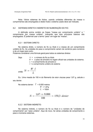 Introdução a Engenharia Têxtil Prof. Dr. Rasiah Ladchumananandasivam, PhD, CText FTI., FRSA
59
Nota: Vários sistemas de títulos, usando unidades diferentes de massa e
comprimentos são empregados e deste modo o sistema usado deve ser indicado.
8.2 SISTEMAS DIRETO E INDIRETO DE NUMERAÇÃO DO FIO:
A definição acima contém as frases “massa por comprimento unitário” e “
comprimento por massa unitária”, indicando que dois princípios básicos são
empregados. É preferível usar o termo “peso” em lugar de “massa”.
8.2.1 SISTEMA DIRETO:
No sistema direto, o número do fio ou título é a massa de um comprimento
unitário do fio. As unidades do peso e comprimento variam de comércio para comércio
e de um lugar para outro.
Podemos considerar uma fórmula geral para todos os sistemas diretos:
Seja N = o número do fio ou título
W = o peso da amostra no regain oficial nas unidades do sistema.
L = o comprimento da amostra e
l = o comprimento unitário do sistema
então
L
lW
N
⋅
⋅=⋅
Ex.: Uma meada de 100 m do filamento de raion viscose pesa 1,67 g, calcule o
seu denier.
No sistema denier: l = 9.000 metros
W = 1,67g
L = 100m
denierN ⋅⋅=⋅
⋅×⋅
⋅=⋅ 3,150
100
000.967,1
8.2.2 SISTEMA INDIRETO:
No sistema indireto, o número do fio ou título é o número de “unidades de
comprimento” por “peso unitário”. Aqui de novo, há várias unidades de comprimento e
peso e inúmeros sistemas.
 