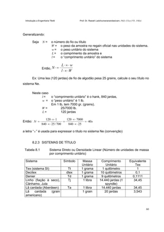Introdução a Engenharia Têxtil Prof. Dr. Rasiah Ladchumananandasivam, PhD, CText FTI., FRSA
60
Generalizando:
Seja N = o número do fio ou título
W = o peso da amostra no regain oficial nas unidades do sistema.
w = o peso unitário do sistema
L = o comprimento da amostra e
l = o “comprimento unitário” do sistema
Então,
Wl
wL
N
⋅×⋅
⋅×⋅
⋅=⋅
Ex: Uma lea (120 jardas) de fio de algodão pesa 25 grains, calcule o seu título no
sistema Ne.
Neste caso
l = o “comprimento unitário” é o hank, 840 jardas,
w = o “peso unitário” é 1 lb.
Em 1 lb, tem 7000 gr. (grains).
W = 25/7000 lb.
L = 120 jardas
Então: sN 40
25840
7000120
700/25840
1120
⋅=⋅
⋅×⋅
⋅×⋅
⋅=⋅
⋅×⋅
⋅×⋅
⋅=⋅
a letra “ s ” é usada para expressar o título no sistema Ne (convenção)
8.2.3 SISTEMAS DE TÍTULO
Tabela 8.1 Sistema Direto ou Densidade Linear (Número de unidades de massa
por comprimento unitário)
Sistema Símbolo Massa
Unitário
Comprimento
Unitário
Equivalente
Tex
Tex (sistema SI) Tt 1 grama 1 quilômetro 1
Decitex dtex 1 grama 10 quilômetros 0,1
Denier Td 1 grama 9 quilômetros 0,1111
Linho (fiação à seco),
Cânhamo, Juta
Tj 1 libra 14.440 jardas (1
spyndle)
34,45
Lã cardada (Aberdeen) Ta 1 libra 14.440 jardas 34,45
Lã cardada (grain
americano)
1 grain 20 jardas 3,543
 