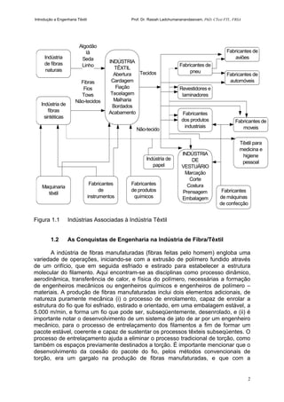 Introdução a Engenharia Têxtil Prof. Dr. Rasiah Ladchumananandasivam, PhD, CText FTI., FRSA
2
Figura 1.1 Indústrias Associadas à Indústria Têxtil
1.2 As Conquistas de Engenharia na Indústria de Fibra/Têxtil
A indústria de fibras manufaturadas (fibras feitas pelo homem) engloba uma
variedade de operações, iniciando-se com a extrusão de polímero fundido através
de um orifício, que em seguida esfriado e estirado para estabelecer a estrutura
molecular do filamento. Aqui encontram-se as disciplinas como processo dinâmico,
aerodinâmica, transferência de calor, e física do polímero, necessárias a formação
de engenheiros mecânicos ou engenheiros químicos e engenheiros de polímero –
materiais. A produção de fibras manufaturadas inclui dois elementos adicionais, de
natureza puramente mecânica (i) o processo de enrolamento, capaz de enrolar a
estrutura do fio que foi esfriado, estirado e orientado, em uma embalagem estável, a
5.000 m/min, e forma um fio que pode ser, subseqüentemente, desenrolado, e (ii) é
importante notar o desenvolvimento de um sistema de jato de ar por um engenheiro
mecânico, para o processo de entrelaçamento dos filamentos a fim de formar um
pacote estável, coerente e capaz de sustentar os processos têxteis subseqüentes. O
processo de entrelaçamento ajuda a eliminar o processo tradicional de torção, como
também os espaços previamente destinados a torção. É importante mencionar que o
desenvolvimento da coesão do pacote do fio, pelos métodos convencionais de
torção, era um gargalo na produção de fibras manufaturadas, e que com a
Indústria
de fibras
naturais
Maquinaria
têxtil
Indústria de
fibras
sintéticas
INDÚSTRIA
TÊXTIL
Abertura
Cardagem
Fiação
Tecelagem
Malharia
Bordados
Acabamento
Fabricantes
de produtos
químicos
Fabricantes
de
instrumentos
Indústria de
papel
Fibras
Fios
Tows
Não-tecidos
Algodão
lâ
Seda
Linho
INDÚSTRIA
DE
VESTUÁRIO
Marcação
Corte
Costura
Prensagem
Embalagem
Fabricantes
dos produtos
industriais
Revestidores e
laminadores
Fabricantes de
pneu
Fabricantes de
aviões
Fabricantes de
automóveis
Fabricantes de
moveis
Têxtil para
medicina e
higiene
pessoal
Fabricantes
de máquinas
de confecção
Tecidos
Não-tecido
 