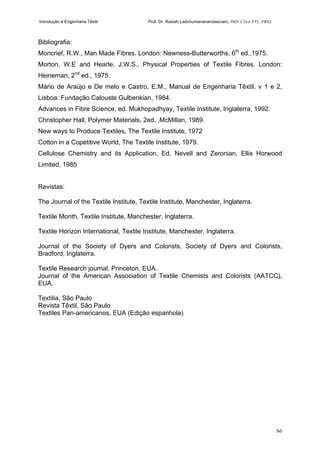 Introdução a Engenharia Têxtil Prof. Dr. Rasiah Ladchumananandasivam, PhD, CText FTI., FRSA
66
Bibliografia:
Moncrief, R.W., Man Made Fibres. London: Newness-Butterworths, 6th
ed.,1975.
Morton, W.E and Hearle, J.W.S., Physical Properties of Textile Fibres. London:
Heineman, 2nd
ed., 1975.
Mário de Araújo e De melo e Castro, E.M., Manual de Engenharia Têxtil, v 1 e 2,
Lisboa: Fundação Calouste Gulbenkian, 1984.
Advances in Fibre Science, ed. Mukhopadhyay, Textile Institute, Inglaterra, 1992.
Christopher Hall, Polymer Materials, 2ed. ,McMillan, 1989.
New ways to Produce Textiles, The Textile Institute, 1972
Cotton in a Copetitive World, The Textile Institute, 1979.
Cellulose Chemistry and its Application, Ed. Nevell and Zeronian, Ellis Horwood
Limited, 1985
Revistas:
The Journal of the Textile Institute, Textile Institute, Manchester, Inglaterra.
Textile Month, Textile Institute, Manchester, Inglaterra.
Textile Horizon International, Textile Institute, Manchester, Inglaterra.
Journal of the Society of Dyers and Colorists, Society of Dyers and Colorists,
Bradford, Inglaterra.
Textile Research journal, Princeton, EUA.
Journal of the American Association of Textile Chemists and Colorists (AATCC),
EUA.
Textilia, São Paulo
Revista Têxtil, São Paulo
Textiles Pan-americanos, EUA (Edição espanhola)
 