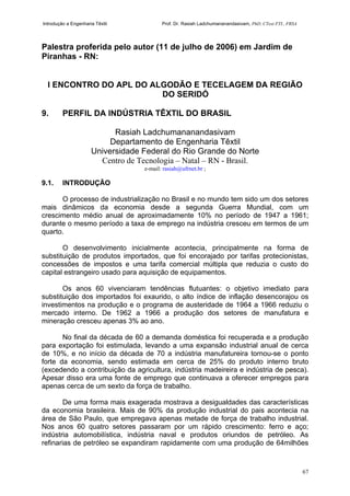 Introdução a Engenharia Têxtil Prof. Dr. Rasiah Ladchumananandasivam, PhD, CText FTI., FRSA
67
Palestra proferida pelo autor (11 de julho de 2006) em Jardim de
Piranhas - RN:
I ENCONTRO DO APL DO ALGODÃO E TECELAGEM DA REGIÃO
DO SERIDÓ
9. PERFIL DA INDÚSTRIA TÊXTIL DO BRASIL
Rasiah Ladchumananandasivam
Departamento de Engenharia Têxtil
Universidade Federal do Rio Grande do Norte
Centro de Tecnologia – Natal – RN - Brasil.
e-mail: rasiah@ufrnet.br ;
9.1. INTRODUÇÃO
O processo de industrialização no Brasil e no mundo tem sido um dos setores
mais dinâmicos da economia desde a segunda Guerra Mundial, com um
crescimento médio anual de aproximadamente 10% no período de 1947 a 1961;
durante o mesmo período a taxa de emprego na indústria cresceu em termos de um
quarto.
O desenvolvimento inicialmente acontecia, principalmente na forma de
substituição de produtos importados, que foi encorajado por tarifas protecionistas,
concessões de impostos e uma tarifa comercial múltipla que reduzia o custo do
capital estrangeiro usado para aquisição de equipamentos.
Os anos 60 vivenciaram tendências flutuantes: o objetivo imediato para
substituição dos importados foi exaurido, o alto índice de inflação desencorajou os
investimentos na produção e o programa de austeridade de 1964 a 1966 reduziu o
mercado interno. De 1962 a 1966 a produção dos setores de manufatura e
mineração cresceu apenas 3% ao ano.
No final da década de 60 a demanda doméstica foi recuperada e a produção
para exportação foi estimulada, levando a uma expansão industrial anual de cerca
de 10%, e no início da década de 70 a indústria manufatureira tornou-se o ponto
forte da economia, sendo estimada em cerca de 25% do produto interno bruto
(excedendo a contribuição da agricultura, indústria madeireira e indústria de pesca).
Apesar disso era uma fonte de emprego que continuava a oferecer empregos para
apenas cerca de um sexto da força de trabalho.
De uma forma mais exagerada mostrava a desigualdades das características
da economia brasileira. Mais de 90% da produção industrial do pais acontecia na
área de São Paulo, que empregava apenas metade de força de trabalho industrial.
Nos anos 60 quatro setores passaram por um rápido crescimento: ferro e aço;
indústria automobilística, indústria naval e produtos oriundos de petróleo. As
refinarias de petróleo se expandiram rapidamente com uma produção de 64milhões
 