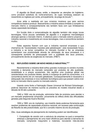 Introdução a Engenharia Têxtil Prof. Dr. Rasiah Ladchumananandasivam, PhD, CText FTI., FRSA
69
O algodão do Brasil passa, então, a despertar as atenções da Inglaterra,
como provável substituto do norte-americano, de cujas remessas estavam se
ressentindo os ingleses por conta, principalmente, da praga do bicudo12
.
Anos atrás a realidade em que vivíamos mostrava que para sermos
competitivos bastava produzir. Basicamente a indústria estava limitada a competir no
mercado interno e conseqüentemente isto também fazia com que limitássemos
nossa capacidade tecnológica.
Em função disto a comercialização do algodão também não exigia novas
tecnologias, havia poucas variedades de algodão e a exigência mercadológica
abrangia apenas o mercado interno. A abertura para o mercado externo propiciou à
indústria nacional o investimento em novas tecnologias, mas a concorrência também
mudou.
Estes aspectos fizeram com que a indústria nacional encarasse o que
chamamos de “necessidades impostas pela globalização”, esta necessidade forçou
a indústria a se tornar competitiva no mercado mundial e fez as empresas
aumentarem sua produtividade através da otimização de seus processos e o
conseqüente aumento da preocupação com a qualidade dos seus produtos,
principalmente devido às exigências do mercado. (FBET)
9.2. REFLEXÕES SOBRE UM NOVO MODELO INDUSTRIAL5,6,7
Recentemente a indústria têxtil sofreu grandes mudanças no cenário mundial,
incluindo a demanda do mercado comprador por produtos de alta qualidade,
durabilidade e a preços accessíveis. Isto significa uma mudança global nas
características nos produtos têxteis, devido à mudança do perfil do consumidor, e à
concorrência dentro de um mercado globalizado. Consequentemente é necessário a
adequação das empresas à nova realidade tecnológica para que possam sobre-viver
tanto no mercado interno quanto no mercado externo.
Usando como fonte a Fabricação Classe Universal de Richard Schonberger,
pode-se descrever de maneira sucinta os preceitos do modelo industrial desde a
década de 50 até o presente.
1940 a 1950: era da produção, administrar falta de produtos para atender a
um mercado amplamente comprador, proveniente do reflexo direto das dificuldades
geradas pela Segunda Guerra Mundial.
1950 a 1965: era do marketing: uso irrestrito desta poderosa ferramenta para
resolver problemas de capacidade produtiva nacional, em excesso pela continuação
da filosofia da alta produtividade, que foi o conceito máximo da era da produção.
Obs.: duas estratégias de planejamento de marketing podem ser identificadas:
1. Competição de acordo com a estrutura da empresa na qual a companhia
antecipa o planejamento de uma maior eficiência para atender à demanda do
mercado, comprando maquinário e materiais, recrutando mão-de-obra
 