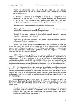 Introdução a Engenharia Têxtil Prof. Dr. Rasiah Ladchumananandasivam, PhD, CText FTI., FRSA
70
eficiente e estimulando o desenvolvimento apropriado dos seus produtos.
Muitas pequenas e médias empresas têxteis e de confecções trabalham
dentro deste padrão.
2. Reduzir ou controlar a competição do mercado - A companhia pode
planejar no sentido de obter os preços, custos e respostas dos consumidores
e produtores. Esta estratégia de planejamento lida com mercados
competitivos inseguros em uma ou mais das quatro maneiras seguintes:
Diversificação – desenvolvimento de produtos diversificados
Substituição do mercado - integração vertical – controle do produtor ou
consumidor para reduzir a incerteza não gerenciável.
Controle do mercado – redução da dependência da ação daqueles a quem a
empresa vende ou de quem compra.
Supervisão do mercado – variação do período de tempo usando contratos
entre os vendedores e produtores.
1965 a 1980: época da valorização extrema do fator financeiro, ou seja, dos
lucros obtidos em detrimento de planejamentos técnicos convencionais. Busca de
alternativas imediatas e com pouca visão de futuro, para redução de custos. Neste
período as empresas consolidadas ganharam mais em negócios de caráter
financeiro do que por meio da produção.
1980 a 1990: era da qualidade: o choque nos modelos convencionais, em
função da competição intercontinental. Início da globalização. Implantação a
padronização (ISO) dos processos e produtos, ou seja, a obrigatoriedade da
certificação das Séries ISO 9.000, ISO 14.000, a fim de obter um produto final que
possa ser aceito no mercado global, atendendo não só o padrão de qualidade
exigido como também a preservação do meio ambiente e uso de fontes renováveis.
De 1990 até o presente: era das parcerias, constatação mundial da existência
de novos pólos produtores, com preços e custos diferenciados, usando conceito de
parceria para resolver problemas de capacidade produtiva global em excesso. Busca
de soluções para os problemas criados pelas concorrências nos diversos tipos de
produtos para atender os mais diversos tipos de consumidores, dependendo de seu
poder de compra.
Frequentemente novos conceitos são propostos no mundo dos negócios.
Círculos de Qualidade, Controle Estatístico do Processo, defeitos medidos em
partes por milhão têm sido objeto de muita discussão e experimentação, além do
“just in time”.
-“Just in time”: termo usado para indicar que um processo é capaz de
responder instantaneamente à demanda, sem necessidade de qualquer
estoque adicional, seja na expectativa de demanda futura, seja como
resultado de ineficiência no processo 9
.
 