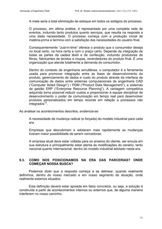 Introdução a Engenharia Têxtil Prof. Dr. Rasiah Ladchumananandasivam, PhD, CText FTI., FRSA
71
A meta seria a total eliminação de estoque em todos os estágios do processo.
O processo, em última análise, é representado por uma completa rede de
eventos, incluindo tanto produtos quanto serviços, que resulta na resposta a
uma dada necessidade. O processo começa com a produção inicial de
matéria-prima e termina com a satisfação das necessidades do usuário final.
Consequentemente “Just-in-time” oferece o produto que o consumidor deseja
no local certo, na hora certa e com o preço certo. Depende da integração de
todas as partes da cadeia têxtil e de confecção, incluindo produtores de
fibras, fabricantes de tecidos e roupas, revendedores do produto final. É uma
organização que atende totalmente a demanda do consumidor.
Dentro do contexto de engenharia simultânea, o computador é a ferramenta
usada para promover integração entre as fases de desenvolvimento do
produto, gerenciamento de dados e custo do produto através da interface de
comunicação de dados entre sistemas computacionais de engenharia CAD
(“Computer Aided Design”) / PDM (“Product Data Management”), e sistemas
de gestão ERP (“Enterprise Resource Planning”). A vantagem competitiva
adquirida torna possível reduzir custos e proporcionar à equipe disciplinar de
desenvolvimento o poder de comunicação em tempo real para desenvolver
produtos personalizados em tempo recorde em relação a processos não
integrados10
.
Ao analisar os acontecimentos descritos, evidencia-se:
A necessidade de mudança radical (e forçada) do modelo industrial para cada
era.
Empresas que descobriram e adotaram mais rapidamente as mudanças
tiveram maior possibilidade de serem vencedoras.
A empresa atual deve estar voltada para os anseios do cliente, ser enxuta em
sua estrutura e principalmente estar atenta às modificações do cenário, tanto
nacional quanto internacional, dentro do modelo industrial adotado nesta era.
9.3. COMO NOS POSICIONAMOS NA ERA DAS PARCERIAS? ONDE
COMEÇAR NOSSA BUSCA?
Podemos dizer que a resposta começa a se delinear, quando realmente
definimos, dentro do nosso mercado e em nosso segmento de atuação, onde
realmente estamos situados.
Esta definição deverá estar apoiada em fatos concretos, ou seja, a solução é
construída a partir de acontecimentos internos ou externos que, de alguma maneira
interferem no nosso caminho.
 