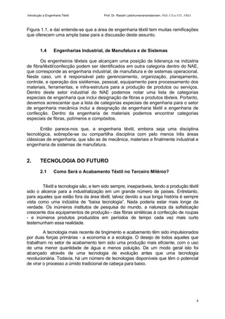 Introdução a Engenharia Têxtil Prof. Dr. Rasiah Ladchumananandasivam, PhD, CText FTI., FRSA
4
Figura 1.1, e daí entende-se que a área de engenharia têxtil tem muitas ramificações
que oferecem uma ampla base para a discussão deste assunto.
1.4 Engenharias Industrial, de Manufatura e de Sistemas
Os engenheiros têxteis que alcançam uma posição de liderança na indústria
de fibra/têxtil/confecção podem ser identificados em outra categoria dentro do NAE,
que corresponde as engenharia industrial, de manufatura e de sistemas operacional.
Neste caso, um é responsável pelo gerenciamento, organização, planejamento,
controle, e operação dos sist4emas, pessoal, equipamento para processamento dos
materiais, ferramentas, e infra-estrutura para a produção de produtos ou serviços.
Dentro deste setor industrial do NAE podemos notar uma lista de categorias
especiais de engenharia que inclui designação de fibras e produtos têxteis. Portanto,
devemos acrescentar que a lista de categorias especiais de engenharia para o setor
de engenharia mecânica inclui a designação da engenharia têxtil e engenharia de
confecção. Dentro da engenharia de materiais podemos encontrar categorias
especiais de fibras, polímeros e compósitos.
Então parece-nos que, a engenharia têxtil, embora seja uma disciplina
tecnológica, sobrepõe-se ou compartilha disciplina com pelo menos três áreas
clássicas de engenharia, que são as de mecânica, materiais e finalmente industrial e
engenharia de sistemas de manufatura.
2. TECNOLOGIA DO FUTURO
2.1 Como Será o Acabamento Têxtil no Terceiro Milênio?
Têxtil e tecnologia são, e tem sido sempre, inseparáveis, tendo a produção têxtil
sido o alicerce para a industrialização em um grande número de países. Entretanto,
para aqueles que estão fora da área têxtil, talvez devido a sua longa história é sempre
vista como uma indústria de “baixa tecnologia”. Nada poderia estar mais longe da
verdade. Os inúmeros institutos de pesquisa do mundo, a natureza da sofisticação
crescente dos equipamentos de produção - das fibras sintéticas à confecção de roupas
- e inúmeros produtos produzidos em períodos de tempo cada vez mais curto
testemunham essa realidade.
A tecnologia mais recente de tingimento e acabamento têm sido impulsionados
por duas forças primárias - a economia e a ecologia. O desejo de todos aqueles que
trabalham no setor de acabamento tem sido uma produção mais eficiente, com o uso
de uma menor quantidade de água e menos poluição. De um modo geral isto foi
alcançado através de uma tecnologia de evolução antes que uma tecnologia
revolucionária. Todavia, há um número de tecnologias disponíveis que têm o potencial
de virar o processo a úmido tradicional de cabeça para baixo.
 