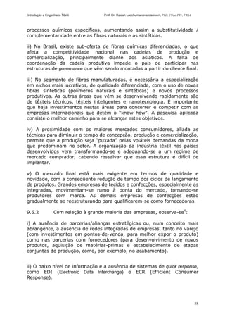 Introdução a Engenharia Têxtil Prof. Dr. Rasiah Ladchumananandasivam, PhD, CText FTI., FRSA
88
processos químicos específicos, aumentando assim a substitutividade /
complementaridade entre as fibras naturais e as sintéticas.
ii) No Brasil, existe sub-oferta de fibras químicas diferenciadas, o que
afeta a competitividade nacional nas cadeias de produção e
comercialização, principalmente diante dos asiáticos. A falta de
coordenação da cadeia produtiva impede o país de participar nas
estruturas de governance que vêm sendo montadas a partir do cliente final.
iii) No segmento de fibras manufaturadas, é necessária a especialização
em nichos mais lucrativos, de qualidade diferenciada, com o uso de novas
fibras sintéticas (polímeros naturais e sintéticas) e novos processos
produtivos. As outras áreas que vêm se desenvolvendo rapidamente são
de têxteis técnicos, têxteis inteligentes e nanotecnologia. É importante
que haja investimentos nestas áreas para concorrer e competir com as
empresas internacionais que detêm o “know how”. A pesquisa aplicada
consiste o melhor caminho para se alcançar estes objetivos.
iv) A proximidade com os maiores mercados consumidores, aliada as
técnicas para diminuir o tempo de concepção, produção e comercialização,
permite que a produção seja “puxada” pelas voláteis demandas da moda
que predominam no setor. A organização da indústria têxtil nos países
desenvolvidos vem transformando-se e adequando-se a um regime de
mercado comprador, cabendo ressalvar que essa estrutura é difícil de
implantar.
v) O mercado final está mais exigente em termos de qualidade e
novidade, com a conseqüente redução de tempo dos ciclos de lançamento
de produtos. Grandes empresas de tecidos e confecções, especialmente as
integradas, movimentam-se rumo à ponta do mercado, tornando-se
produtores com marca. As demais empresas de confecções estão
gradualmente se reestruturando para qualificarem-se como fornecedoras.
9.6.2 Com relação à grande maioria das empresas, observa-se4
:
i) A ausência de parcerias/alianças estratégicas ou, num conceito mais
abrangente, a ausência de redes integradas de empresas, tanto no varejo
(com investimentos em pontos-de-venda, para melhor expor o produto)
como nas parcerias com fornecedores (para desenvolvimento de novos
produtos, aquisição de matérias-primas e estabelecimento de etapas
conjuntas de produção, como, por exemplo, no acabamento).
ii) O baixo nível de informação e a ausência de sistemas de quick response,
como EDI (Electronic Data Interchange) e ECR (Efficient Consumer
Response).
 