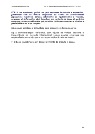 Introdução a Engenharia Têxtil Prof. Dr. Rasiah Ladchumananandasivam, PhD, CText FTI., FRSA
89
ECR é um movimento global, no qual empresas industriais e comerciais,
juntamente com os demais integrantes da cadeia de abastecimento
(operadores logísticos, bancos, fabricantes de equipamentos e veículos,
empresas de informática, etc.) trabalham em conjunto na busca de padrões
comuns e processos eficientes que permitam minimizar os custos e otimizar a
produtividade em suas relações.
iii) A pouca agilidade e dificuldade para produzir em lotes menores.
iv) A comercialização ineficiente, com equipe de vendas pequena e
inexperiência no mercado internacional (umas poucas empresas são
responsáveis pela maior parte das exportações têxteis nacionais).
v) O baixo investimento em desenvolvimento de produto e design.
 