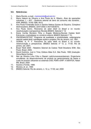 Introdução a Engenharia Têxtil Prof. Dr. Rasiah Ladchumananandasivam, PhD, CText FTI., FRSA
92
9.8. Referências:
1. Mario Romito, e-mail - marioromito@uol.com.br;
2. Maria Helena de Oliveira e Ana Paula de A. Ribeiro, Área de operações
industrias 1 – A01 - Gerência setorial de bens de consumo não duráveis ,
IEMI, BNDES, 19.06.1996, No.9.
3. Ana Paula Fontenelle Gorini e Sandra Helena Gomes de Siqueira, Complexo
têxtil brasileiro, BNDES, 22/01/2002 3 AO1/GESET2.
4. Ana Paula Gorini, Panorama do setor têxtil no Brasil e no mundo:
reestruturação e perspectivas Revista BNDES, Setorial n° 12
5. Dulce Corrêa Monteiro Filha e Ângela Medeiros,Revista Cadeia têxtil:
Estruturas, e estratégias no comércio exterior BNDES Setorial n° 15.
6. CNI/SENAI/CETIQT. Programa de qualidade e produtividade, subprograma
setorial cadeia têxtil, estratégias ações e projetos. Rio de Janeiro, out. 1991.
7. GORINI, A. P. F. Panorama do setor têxtil no Brasil e no mundo:
reestruturação e perspectivas. BNDES Setorial, nº 12, p. 17-50. Rio de
janeiro, set. 2001.
8. Brasil Têxtil 2005 - Relatório Setorial da Cadeia Têxtil Brasileira IEMI, São
Paulo, Brasil. 2005.
9. David Hutchins, Just in Time, Editora Atlas S.A. São Paulo. 1993 (tradução-
Sônia Maria Corrêa)
10. Neil de Oliveira Lima Filho e Rasiah Ladchumananandasivam. Engenharia
simultânea: do desenvolvimento de produto ao gerenciamento de dados e
custo do produto utilizando os sistemas CAD, PDM e ERP. II SIENTEX, Natal-
RN, Brasil. 2004
11. Soares e Ferrão, 1988.
12. Moreira, et. al., 1994
13. BNDES Setorial, Rio de Janeiro, n. 12, p. 17-50, set. 2000
 