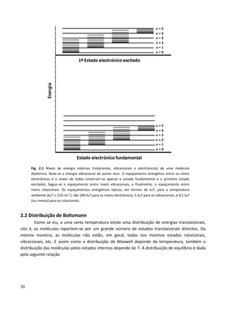 10
Fig. 2.1 Níveis de energia internos (rotacionais, vibracionais e electrónicos) de uma molécula
diatómica. Note-se a energia vibracional de ponto zero. O espaçamento energético entre os níveis
electrónicos é o maior de todos (mostram-se apenas o estado fundamental e o primeiro estado
excitado). Segue-se o espaçamento entre níveis vibracionais, e finalmente, o espaçamento entre
níveis rotacionais. Os espaçamentos energéticos típicos, em termos de kBT, para a temperatura
ambiente (kBT  210 cm-1
), são 100 kBT para os níveis electrónicos, 5 kBT para os vibracionais, e 0,1 kBT
(ou menos) para os rotacionais.
2.2 Distribuição de Boltzmann
Como se viu, a uma certa temperatura existe uma distribuição de energias translacionais,
isto é, as moléculas repartem-se por um grande número de estados translacionais distintos. Da
mesma maneira, as moléculas não estão, em geral, todas nos mesmos estados rotacionais,
vibracionais, etc. E assim como a distribuição de Maxwell depende da temperatura, também a
distribuição das moléculas pelos estados internos depende de T. A distribuição de equilíbrio é dada
pela seguinte relação
 