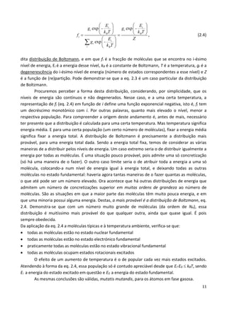 11
exp exp
exp
i i
i i
B B
i
i
i
i B
E E
g - g -
k T k T
f
ZE
g -
k T
   
   
    
 
 
 

, (2.4)
dita distribuição de Boltzmann, e em que fi é a fracção de moléculas que se encontra no i-ésimo
nível de energia, Ei é a energia desse nível, kB é a constante de Boltzmann, T é a temperatura, gi é a
degenerescência do i-ésimo nível de energia (número de estados correspondentes a esse nível) e Z
é a função de (re)partição. Pode demonstrar-se que a eq. 2.3 é um caso particular da distribuição
de Boltzmann.
Procuremos perceber a forma desta distribuição, considerando, por simplicidade, que os
níveis de energia são contínuos e não degenerados. Nesse caso, e a uma certa temperatura, a
representação de fi (eq. 2.4) em função de i define uma função exponencial negativa, isto é, fi tem
um decréscimo monotónico com i. Por outras palavras, quanto mais elevado o nível, menor a
respectiva população. Para compreender a origem deste andamento é, antes de mais, necessário
ter presente que a distribuição é calculada para uma certa temperatura. Mas temperatura significa
energia média. E para uma certa população (um certo número de moléculas), fixar a energia média
significa fixar a energia total. A distribuição de Boltzmann é precisamente a distribuição mais
provável, para uma energia total dada. Sendo a energia total fixa, temos de considerar as várias
maneiras de a distribuir pelos níveis de energia. Um caso extremo seria o de distribuir igualmente a
energia por todas as moléculas. É uma situação pouco provável, pois admite uma só concretização
(só há uma maneira de o fazer). O outro caso limite seria o de atribuir toda a energia a uma só
molécula, colocando-a num nível de energia igual à energia total, e deixando todas as outras
moléculas no estado fundamental: haveria agora tantas maneiras de o fazer quantas as moléculas,
o que até pode ser um número elevado. Ora acontece que há outras distribuições de energia que
admitem um número de concretizações superior em muitas ordens de grandeza ao número de
moléculas. São as situações em que a maior parte das moléculas têm muito pouca energia, e em
que uma minoria possui alguma energia. Destas, a mais provável é a distribuição de Boltzmann, eq.
2.4. Demonstra-se que com um número muito grande de moléculas (da ordem de NA), essa
distribuição é muitíssimo mais provável do que qualquer outra, ainda que quase igual. É pois
sempre obedecida.
Da aplicação da eq. 2.4 a moléculas típicas e à temperatura ambiente, verifica-se que:
 todas as moléculas estão no estado nuclear fundamental
 todas as moléculas estão no estado electrónico fundamental
 praticamente todas as moléculas estão no estado vibracional fundamental
 todas as moléculas ocupam estados rotacionais excitados
O efeito de um aumento de temperatura é o de popular cada vez mais estados excitados.
Atendendo à forma da eq. 2.4, essa população só é contudo apreciável desde que Ei-E0  kBT, sendo
Ei a energia do estado excitado em questão e E0 a energia do estado fundamental.
As mesmas conclusões são válidas, mutatis mutandis, para os átomos em fase gasosa.
 