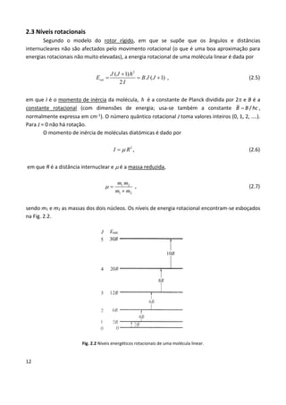 12
2.3 Níveis rotacionais
Segundo o modelo do rotor rígido, em que se supõe que os ângulos e distâncias
internucleares não são afectados pelo movimento rotacional (o que é uma boa aproximação para
energias rotacionais não muito elevadas), a energia rotacional de uma molécula linear é dada por
2
( 1)
( 1)
2
rot
J J
E B J J
I

   , (2.5)
em que I é o momento de inércia da molécula,  é a constante de Planck dividida por 2 e B é a
constante rotacional (com dimensões de energia; usa-se também a constante  /B B hc ,
normalmente expressa em cm-1). O número quântico rotacional J toma valores inteiros (0, 1, 2, ....).
Para J = 0 não há rotação.
O momento de inércia de moléculas diatómicas é dado por
2
I R , (2.6)
em que R é a distância internuclear e  é a massa reduzida,
1 2
1 2
m m
m m
 

, (2.7)
sendo m1 e m2 as massas dos dois núcleos. Os níveis de energia rotacional encontram-se esboçados
na Fig. 2.2.
Fig. 2.2 Níveis energéticos rotacionais de uma molécula linear.
 
