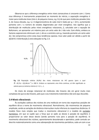 13
Observa-se que a diferença energética entre níveis consecutivos é crescente com J. Como
essa diferença é inversamente proporcional ao momento de inércia, a separação energética é
maior para moléculas leves (isto é, de pequena massa, e.g. H2) do que para moléculas pesadas (isto
é, de massa elevada, e.g. I2). A degenerescência de cada nível é dada por gJ = 2J+1, aumentando
portanto com J o número de estados degenerados por nível energético. Isto significa que a
distribuição de moléculas pelos níveis energéticos rotacionais, fJ, calculada com a equação de
Boltzmann, vai apresentar um máximo para um certo valor de J não nulo. Com efeito, embora os
factores exponenciais diminuam com J, dá-se o contrário com gJ, havendo portanto um certo valor
de J de compromisso entre estas duas tendências opostas. Esse valor pode ser obtido a partir de
dfJ/dJ=0. A distribuição fJ está esboçada na Fig. 2.3.
NJ/N0
Fig. 2.3 População relativa (NJ/N0) dos níveis rotacionais do HCl gasoso (para o qual

  1
/ 10,44B B hc cm ) a 300 K. Embora se represente uma linha contínua, só têm significado os
valores para os números inteiros (J = 0, 1,….).
Os níveis de energia rotacional de moléculas não lineares são em geral muito mais
complexos do que os das lineares, pelo que o seu tratamento matemático não será aqui discutido.
2.4 Níveis vibracionais
Às oscilações caóticas dos núcleos de uma molécula em torno das respectivas posições de
equilíbrio dá-se o nome de movimento vibracional. Normalmente, são movimentos de pequena
amplitude, sendo as variações de distância internuclear muito inferiores às respectivas distâncias. O
modelo físico mais simples que traduz o movimento vibracional é o modelo do oscilador
harmónico, em que se supõe que a força que se opõe ao desvio à posição de equilíbrio é
proporcional ao valor desse desvio (sendo portanto nula para a posição de equilíbrio). O
movimento vibracional dos núcleos, aparentemente desordenado e aperiódico, pode contudo ser
descrito matematicamente como uma sobreposição de movimentos periódicos, cada um com a sua
 