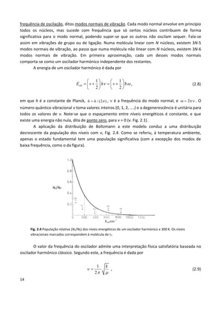 14
frequência de oscilação, ditos modos normais de vibração. Cada modo normal envolve em princípio
todos os núcleos, mas sucede com frequência que só certos núcleos contribuem de forma
significativa para o modo normal, podendo supor-se que os outros não oscilam sequer. Fala-se
assim em vibrações de grupo ou de ligação. Numa molécula linear com N núcleos, existem 3N-5
modos normais de vibração, ao passo que numa molécula não linear com N núcleos, existem 3N-6
modos normais de vibração. Em primeira aproximação, cada um desses modos normais
comporta-se como um oscilador harmónico independente dos restantes.
A energia de um oscilador harmónico é dada por
1 1
2 2
vibE v h v 
   
      
   
, (2.8)
em que h é a constante de Planck, / (2 )h  ,  é a frequência do modo normal, e    . O
número quântico vibracional v toma valores inteiros (0, 1, 2, ....) e a degenerescência é unitária para
todos os valores de v. Note-se que o espaçamento entre níveis energéticos é constante, e que
existe uma energia não nula, dita de ponto zero, para v = 0 (v. Fig. 2.1).
A aplicação da distribuição de Boltzmann a este modelo conduz a uma distribuição
decrescente da população dos níveis com v, Fig. 2.4. Como se referiu, à temperatura ambiente,
apenas o estado fundamental tem uma população significativa (com a excepção dos modos de
baixa frequência, como o da figura).
Nv/N0
Fig. 2.4 População relativa (Nv/N0) dos níveis energéticos de um oscilador harmónico a 300 K. Os níveis
vibracionais marcados correspondem à molécula de I2.
O valor da frequência do oscilador admite uma interpretação física satisfatória baseada no
oscilador harmónico clássico. Segundo este, a frequência é dada por
1
2
k

 
 , (2.9)
 