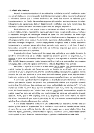 17
2.5 Níveis electrónicos
Em dois dos movimentos descritos anteriormente (translação, rotação), os electrões quase
não são afectados, por o mesmo suceder às distâncias internucleares. Já no movimento vibracional
é necessário admitir que a nuvem electrónica em torno dos núcleos se reajusta quase
instantaneamente, em função das posições ocupadas pelos núcleos ao executarem as vibrações.
Esta aproximação (aproximação de Born-Oppenheimer) é justificável pela muito menor massa dos
electrões, e constitui a base do tratamento quantitativo das energias electrónicas.
Contrariamente ao que acontece com os problemas rotacional e vibracional, não existe
nenhum modelo, simples mas realístico e geral, para os níveis de energia electrónicos. A resolução
da respectiva equação de Schrödinger fornece em cada caso uma sequência de níveis cujos
espaçamentos irregulares são específicos apenas da molécula em questão. Regra geral, contudo, a
diferença energética entre o estado fundamental e o primeiro estado excitado é muito superior às
restantes diferenças energéticas. Sendo o espaçamento energético entre o estado electrónico
fundamental e o primeiro estado electrónico excitado muito superior a kBT (com T igual à
temperatura ambiente) em praticamente todas as moléculas, segue-se que apenas o estado
fundamental electrónico está populado.
O estado electrónico fundamental da maioria das moléculas é um estado singuleto, S0
(electrões emparelhados). Já os estados electrónicos excitados podem ser singuletos, Sn, ou
tripletos, Tn (dois electrões desemparelhados). Excepções a esta regra são as moléculas de O2, de
NO e de NO2. No primeiro caso o estado fundamental é um tripleto, e no segundo e terceiro casos
um dupleto. São no entanto espécies relativamente estáveis, do ponto de vista químico.
Em Química Orgânica, usa-se muitas vezes o termo radical livre ou radical como sinónimo de
espécie reactiva de spin não nulo (sendo portanto um dupleto, ou um tripleto, etc.), como por
exemplo O, CH3 ou Cl. Originalmente, o termo radical era usado para designar os grupos de átomos
distintos em que uma molécula se pode dividir conceptualmente, grupos esses frequentemente
inalterados no decurso das reacções (hoje designam-se por grupos funcionais e por substituintes).
A convenção seguida em Química Orgânica não é contudo conveniente fora do seu âmbito
restrito, pois existem espécies de spin não nulo quimicamente estáveis, quer dupletos e tripletos
neutros (e.g. NO2, O2) quer iões metálicos com várias multiplicidades de spin (e.g. Fe3+, Eu3+), do
dupleto ao octeto. Há, além disso, espécies transitórias de spin nulo, como o C2 (um singuleto).
Assim, em Espectroscopia, e em Química-Física, o termo radical (livre), é mais usado na acepção de
espécie estável do ponto de vista físico mas muito instável do ponto de vista químico (espécie
reactiva). Assim, quer o OH (dupleto), quer o C2 (singuleto), quer vários átomos no estado
electrónico fundamental, quer sejam dupletos (e.g. H, Br), quer tenham outras multiplicidades de
spin (e.g. O, um tripleto), são sempre ditos radicais.
A cada estado electrónico corresponde uma certa distribuição electrónica. Como é esta que
confere grande parte das propriedades físicas e químicas a uma molécula, cada estado excitado é,
de certa forma, uma molécula distinta, não sendo invulgar que as propriedades físicas (e.g.
momento dipolar, geometria, comprimentos de ligação) e químicas (acidez, reactividade) variem
muito quando se passa do estado fundamental para o primeiro estado electrónico excitado.
 