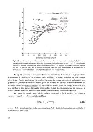 18
Fig. 2.8 Curvas de energia potencial do estado fundamental e dos primeiros estados excitados do O2. Note-se a
marcação dos níveis vibracionais em alguns dos estados electrónicos (compare-se com a Fig. 2.1). Em moléculas
diatómicas, o estado fundamental é sempre designado pela letra X, o primeiro estado excitado com o mesmo
spin por A, o segundo por B, etc., o primeiro estado com outro spin por a, o segundo por b, etc. (a notação à
direita indica a simetria do estado e a multiplicidade de spin, esta em exponente).
Na Fig. 2.8 apresenta-se o diagrama de estados electrónicos da molécula de O2 (cujo estado
fundamental é, recorde-se, um tripleto). Neste diagrama, a energia potencial de cada estado
electrónico é função da distância internuclear. As curvas de energia potencial de cada estado são
parabólicas (oscilador harmónico) apenas junto do mínimo. Os desvios ao comportamento de
oscilador harmónico (anarmonicidade) são tanto maiores quanto maior é a energia vibracional, até
que por fim se dá a quebra da ligação (dissociação). Os dois átomos resultantes são indicados à
direita (grandes distâncias internucleares), nos respectivos estados atómicos electrónicos.
As curvas de energia potencial do oscilador anarmónico são traduzidas, em primeira
aproximação, pelo modelo do oscilador de Morse,
2- ( - )
( ) 1- ea R R
eE R D e    , (2.10)
em que De é a energia de dissociação espectroscópica, Re é a distância internuclear de equilíbrio, e
o parâmetro a é dado por
 