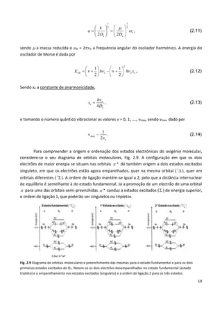 19
1 1
2 2
2 2
e
e e
k
a
D D


   
    
   
, (2.11)
sendo  a massa reduzida e e = 2e a frequência angular do oscilador harmónico. A energia do
oscilador de Morse é dada por
2
1 1
v v
2 2
vib e e eE h h x 
   
      
   
, (2.12)
Sendo xe a constante de anarmonicidade,
4
e
e
e
h
x
D

 , (2.13)
e tomando o número quântico vibracional os valores v = 0, 1, …., vmax, sendo vmax dado por
max
1
v ~ .
2 ex
(2.14)
Para compreender a origem e ordenação dos estados electrónicos do oxigénio molecular,
considere-se o seu diagrama de orbitais moleculares, Fig. 2.9. A configuração em que os dois
electrões de maior energia se situam nas orbitais  * dá também origem a dois estados excitados
singuleto, em que os electrões estão agora emparelhados, quer na mesma orbital (1
 ), quer em
orbitais diferentes (1
). A ordem de ligação mantém-se igual a 2, pelo que a distância internuclear
de equilíbrio é semelhante à do estado fundamental. Já a promoção de um electrão de uma orbital
 para uma das orbitais semi-preenchidas  * conduz a estados excitados ( ) de energia superior,
e ordem de ligação 1, que poderão ser singuletos ou tripletos.
Fig. 2.9 Diagrama de orbitais moleculares e preenchimento das mesmas para o estado fundamental e para os dois
primeiros estados excitados do O2. Notem-se os dois electrões desemparelhados no estado fundamental (estado
tripleto) e o emparelhamento nos estados excitados (singuleto) e a ordem de ligação 2 para os três estados.
 