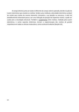 22
O campo efectivo junto ao núcleo é diferente do campo externo aplicado, devido à acção da
nuvem electrónica que envolve os núcleos. Sendo numa molécula a densidade electrónica variável
de núcleo para núcleo do mesmo elemento, consoante a sua posição na estrutura, o valor do
desdobramento observável passa a ser uma indicação da posição do respectivo núcleo, e pode ser
usado para a elucidação estrutural. Também o acoplamento entre núcleos, mediado pela nuvem
electrónica, e certos aspectos dinâmicos, tornam a espectroscopia dos núcleos de grande
importância em todas as ciências moleculares, como se discutirá adiante (Secção 6.6).
 