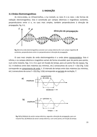 23
3. RADIAÇÃO
3.1 Ondas Electromagnéticas
As micro-ondas, os infravermelhos, a luz (visível), os raios X e os raios  são formas de
radiação electromagnética. Esta é constituída por campos eléctricos e magnéticos oscilantes,
perpendiculares entre si e, no caso mais simples, também perpendiculares à direcção de
propagação, Fig. 3.1,
Fig. 3.1 Uma onda electromagnética consiste num campo eléctrico E e num campo magnético B
oscilantes, perpendiculares entre si e perpendiculares à direcção de propagação.
O caso mais simples de onda electromagnética é a onda plana monocromática. Esta é
infinita, e os campos eléctrico e magnético variam de forma sinusoidal, quer de ponto para ponto,
num certo instante, Figs. 3.1 e 3.2, quer em função do tempo, para um ponto fixo do espaço, Fig.
3.2. A distância entre dois máximos (ou mínimos, etc.) consecutivos da curva E = E(x) (Fig. 3.2a)
corresponde ao comprimento de onda, . O intervalo de tempo entre dois máximos (ou mínimos,
etc.) consecutivos da curva E = E(t) (Fig. 3.2b) corresponde ao período de oscilação, T.
Fig. 3.2 (a) Módulo do vector campo eléctrico, segundo a direcção de propagação, para um
instante fixo; (b) Módulo do vector campo eléctrico, num certo ponto, em função do tempo.
 