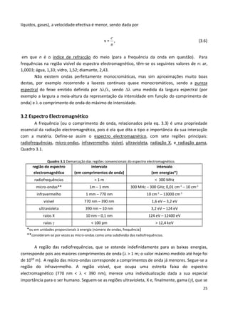 25
líquidos, gases), a velocidade efectiva é menor, sendo dada por
c
n
v = , (3.6)
em que n é o índice de refracção do meio (para a frequência da onda em questão). Para
frequências na região visível do espectro electromagnético, têm-se os seguintes valores de n: ar,
1,0003; água, 1,33; vidro, 1,52; diamante, 2,43.
Não existem ondas perfeitamente monocromáticas, mas sim aproximações muito boas
destas, por exemplo recorrendo a laseres contínuos quase monocromáticos, sendo a pureza
espectral do feixe emitido definida por /, sendo  uma medida da largura espectral (por
exemplo a largura a meia-altura da representação da intensidade em função do comprimento de
onda) e  o comprimento de onda do máximo de intensidade.
3.2 Espectro Electromagnético
A frequência (ou o comprimento de onda, relacionados pela eq. 3.3) é uma propriedade
essencial da radiação electromagnética, pois é ela que dita o tipo e importância da sua interacção
com a matéria. Define-se assim o espectro electromagnético, com sete regiões principais:
radiofrequências, micro-ondas, infravermelho, visível, ultravioleta, radiação X, e radiação gama,
Quadro 3.1.
Quadro 3.1 Demarcação das regiões convencionais do espectro electromagnético.
região do espectro
electromagnético
intervalo
(em comprimentos de onda)
intervalo
(em energias*)
radiofrequências > 1 m < 300 MHz
micro-ondas** 1m – 1 mm 300 MHz – 300 GHz; 0,01 cm-1
– 10 cm-1
infravermelho 1 mm – 770 nm 10 cm-1
– 13000 cm-1
visível 770 nm – 390 nm 1,6 eV – 3,2 eV
ultravioleta 390 nm – 10 nm 3,2 eV – 124 eV
raios X 10 nm – 0,1 nm 124 eV – 12400 eV
raios  < 100 pm > 12,4 keV
*ou em unidades proporcionais à energia (número de ondas, frequência)
**consideram-se por vezes as micro-ondas como uma subdivisão das radiofrequências.
A região das radiofrequências, que se estende indefinidamente para as baixas energias,
corresponde pois aos maiores comprimentos de onda ( > 1 m; o valor máximo medido até hoje foi
de 1010 m). A região das micro-ondas corresponde a comprimentos de onda já menores. Segue-se a
região do infravermelho. A região visível, que ocupa uma estreita faixa do espectro
electromagnético (770 nm <  < 390 nm), merece uma individualização dada a sua especial
importância para o ser humano. Seguem-se as regiões ultravioleta, X e, finalmente, gama (), que se
 