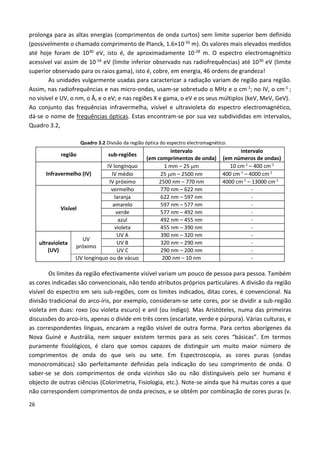 26
prolonga para as altas energias (comprimentos de onda curtos) sem limite superior bem definido
(possivelmente o chamado comprimento de Planck, 1.6×10-35 m). Os valores mais elevados medidos
até hoje foram de 1030 eV, isto é, de aproximadamente 10-28 m. O espectro electromagnético
acessível vai assim de 10-16 eV (limite inferior observado nas radiofrequências) até 1030 eV (limite
superior observado para os raios gama), isto é, cobre, em energia, 46 ordens de grandeza!
As unidades vulgarmente usadas para caracterizar a radiação variam de região para região.
Assim, nas radiofrequências e nas micro-ondas, usam-se sobretudo o MHz e o cm-1; no IV, o cm-1 ;
no visível e UV, o nm, o Å, e o eV; e nas regiões X e gama, o eV e os seus múltiplos (keV, MeV, GeV).
Ao conjunto das frequências infravermelha, visível e ultravioleta do espectro electromagnético,
dá-se o nome de frequências ópticas. Estas encontram-se por sua vez subdivididas em intervalos,
Quadro 3.2,
Quadro 3.2 Divisão da região óptica do espectro electromagnético.
região sub-regiões
intervalo
(em comprimentos de onda)
intervalo
(em números de ondas)
Infravermelho (IV)
IV longínquo 1 mm – 25 m 10 cm-1
– 400 cm-1
IV médio 25 m – 2500 nm 400 cm-1
– 4000 cm-1
IV próximo 2500 nm – 770 nm 4000 cm-1
– 13000 cm-1
Visível
vermelho 770 nm – 622 nm -
laranja 622 nm – 597 nm -
amarelo 597 nm – 577 nm -
verde 577 nm – 492 nm -
azul 492 nm – 455 nm -
violeta 455 nm – 390 nm -
ultravioleta
(UV)
UV
próximo
UV A 390 nm – 320 nm -
UV B 320 nm – 290 nm -
UV C 290 nm – 200 nm -
UV longínquo ou de vácuo 200 nm – 10 nm -
Os limites da região efectivamente visível variam um pouco de pessoa para pessoa. Também
as cores indicadas são convencionais, não tendo atributos próprios particulares. A divisão da região
visível do espectro em seis sub-regiões, com os limites indicados, ditas cores, é convencional. Na
divisão tradicional do arco-íris, por exemplo, consideram-se sete cores, por se dividir a sub-região
violeta em duas: roxo (ou violeta escuro) e anil (ou índigo). Mas Aristóteles, numa das primeiras
discussões do arco-íris, apenas o divide em três cores (escarlate, verde e púrpura). Várias culturas, e
as correspondentes línguas, encaram a região visível de outra forma. Para certos aborígenes da
Nova Guiné e Austrália, nem sequer existem termos para as seis cores “básicas”. Em termos
puramente fisiológicos, é claro que somos capazes de distinguir um muito maior número de
comprimentos de onda do que seis ou sete. Em Espectroscopia, as cores puras (ondas
monocromáticas) são perfeitamente definidas pela indicação do seu comprimento de onda. O
saber-se se dois comprimentos de onda vizinhos são ou não distinguíveis pelo ser humano é
objecto de outras ciências (Colorimetria, Fisiologia, etc.). Note-se ainda que há muitas cores a que
não correspondem comprimentos de onda precisos, e se obtêm por combinação de cores puras (v.
 