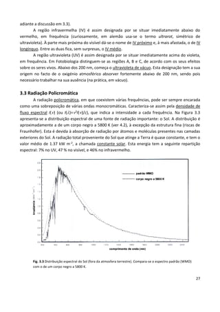 27
adiante a discussão em 3.3).
A região infravermelha (IV) é assim designada por se situar imediatamente abaixo do
vermelho, em frequência (curiosamente, em alemão usa-se o termo ultrarot, simétrico de
ultravioleta). À parte mais próxima do visível dá-se o nome de IV próximo e, à mais afastada, o de IV
longínquo. Entre as duas fica, sem surpresas, o IV médio.
A região ultravioleta (UV) é assim designada por se situar imediatamente acima do violeta,
em frequência. Em Fotobiologia distinguem-se as regiões A, B e C, de acordo com os seus efeitos
sobre os seres vivos. Abaixo dos 200 nm, começa o ultravioleta de vácuo. Esta designação tem a sua
origem no facto de o oxigénio atmosférico absorver fortemente abaixo de 200 nm, sendo pois
necessário trabalhar na sua ausência (na prática, em vácuo).
3.3 Radiação Policromática
A radiação policromática, em que coexistem várias frequências, pode ser sempre encarada
como uma sobreposição de várias ondas monocromáticas. Caracteriza-se assim pela densidade de
fluxo espectral I() (ou I()=2I()/c), que indica a intensidade a cada frequência. Na Figura 3.3
apresenta-se a distribuição espectral de uma fonte de radiação importante: o Sol. A distribuição é
aproximadamente a de um corpo negro a 5800 K (ver 4.2), à excepção da estrutura fina (riscas de
Fraunhofer). Esta é devida à absorção de radiação por átomos e moléculas presentes nas camadas
exteriores do Sol. A radiação total proveniente do Sol que atinge a Terra é quase constante, e tem o
valor médio de 1.37 kW m-2, a chamada constante solar. Esta energia tem a seguinte repartição
espectral: 7% no UV, 47 % no visível, e 46% no infravermelho.
Fig. 3.3 Distribuição espectral do Sol (fora da atmosfera terrestre). Compara-se o espectro padrão (WMO)
com o de um corpo negro a 5800 K.
 