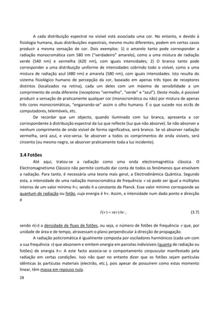 28
A cada distribuição espectral no visível está associada uma cor. No entanto, e devido à
fisiologia humana, duas distribuições espectrais, mesmo muito diferentes, podem em certos casos
produzir a mesma sensação de cor. Dois exemplos: 1) o amarelo tanto pode corresponder a
radiação monocromática com 580 nm (“verdadeiro” amarelo), como a uma mistura de radiação
verde (540 nm) e vermelha (620 nm), com iguais intensidades; 2) O branco tanto pode
corresponder a uma distribuição uniforme de intensidades cobrindo todo o visível, como a uma
mistura de radiação azul (480 nm) e amarela (580 nm), com iguais intensidades. Isto resulta do
sistema fisiológico humano de percepção da cor, baseado em apenas três tipos de receptores
distintos (localizados na retina), cada um deles com um máximo de sensibilidade a um
comprimento de onda diferente (receptores “vermelho”, “verde” e “azul”). Deste modo, é possível
produzir a sensação de praticamente qualquer cor (monocromática ou não) por mistura de apenas
três cores monocromáticas, “enganando-se” assim o olho humano. É o que sucede nos ecrãs de
computadores, telemóveis, etc.
De recordar que um objecto, quando iluminado com luz branca, apresenta a cor
correspondente à distribuição espectral da luz que reflecte (luz que não absorve). Se não absorver a
nenhum comprimento de onda visível de forma significativa, será branco. Se só absorver radiação
vermelha, será azul, e vice-versa. Se absorver a todos os comprimentos de onda visíveis, será
cinzento (ou mesmo negro, se absorver praticamente toda a luz incidente).
3.4 Fotões
Até aqui, tratou-se a radiação como uma onda electromagnética clássica. O
Electromagnetismo Clássico não permite contudo dar conta de todos os fenómenos que envolvem
a radiação. Para tanto, é necessária uma teoria mais geral, a Electrodinâmica Quântica. Segundo
esta, a intensidade de uma radiação monocromática de frequência  só pode ser igual a múltiplos
inteiros de um valor mínimo h, sendo h a constante de Planck. Esse valor mínimo corresponde ao
quantum de radiação ou fotão, cuja energia é h. Assim, a intensidade num dado ponto e direcção
é
( ) ( )I n h   , (3.7)
sendo n() a densidade de fluxo de fotões, ou seja, o número de fotões de frequência  que, por
unidade de área e de tempo, atravessam o plano perpendicular à direcção de propagação.
A radiação policromática é igualmente composta por osciladores harmónicos (cada um com
a sua frequência ) que absorvem e emitem energia em parcelas indivisíveis (quanta de radiação ou
fotões) de energia h. A este facto associa-se o comportamento corpuscular manifestado pela
radiação em certas condições. Isso não quer no entanto dizer que os fotões sejam partículas
idênticas às partículas materiais (electrão, etc.), pois apesar de possuírem como estas momento
linear, têm massa em repouso nula.
 