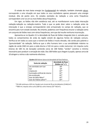 29
O estado de mais baixa energia (ou fundamental) da radiação, também chamado vácuo,
corresponde a uma situação em que todos os seus osciladores apenas possuem uma energia
residual, dita de ponto zero. Os estados excitados da radiação a uma certa frequência
correspondem a ter-se um ou mais fotões dessa frequência.
Em rigor, os fotões não têm existência real, até se manifestarem numa dada interacção
radiação-radiação ou radiação-matéria. Tudo o que se pode dizer sobre a radiação antes da
interacção é que a energia correspondente está armazenada no campo de radiação, que se
encontra pois num estado excitado. No entanto, podemos com frequência encarar a radiação como
um conjunto de fotões reais com várias frequências, sem que daí resulte nenhuma incorrecção.
Apresenta-se no Quadro 3.3 a densidade de fluxo de fotões integrada (isto é, somada para
todos os comprimentos de onda da região visível) de algumas fontes de radiação comuns.
Verifica-se em todos os casos que o número de fotões é muito elevado, não sendo pois patente a
“granularidade” da radiação. Refira-se que o olho humano tem a sua sensibilidade máxima na
região do verde (560 nm para a visão diurna e 510 nm para a visão nocturna). Um impulso curto
(menos de 100 ms de duração) contendo cerca de 100 fotões “verdes” constitui o mínimo
necessário para produzir a sensação de visão. Dos 100 fotões que chegam à pupila, apenas cerca de
10 atingem a retina e são realmente efectivos.
Quadro 3.3 Valores típicos da densidade de fluxo fotónica
fonte de radiação
densidade de fluxo
(fotões cm-2
s-1
)
céu estrelado sem luar
luar
crepúsculo
iluminação artificial de interior
dia ensolarado
laser de Hélio-Néon*
laser de Titânio-safira**
106
108
1010
1012
1014
1022
1033
*10 mW contínuos a 633 nm, focado num círculo de 20 m de diâmetro (3 kW/cm2
).
**800 nm; impulso ultra-curto (100 fs) e ultra-intenso (1015
W/cm2
).
 