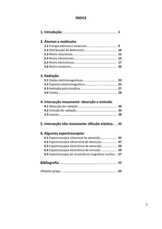 3
ÍNDICE
1. Introdução…………………………………………………………………5
2. Átomos e moléculas
2.1 Energia atómica e molecular………………………….……….9
2.2 Distribuição de Boltzmann…………………………………….. 10
2.3 Níveis rotacionais………………………………………………….. 12
2.4 Níveis vibracionais………………………………………………… 13
2.5 Níveis electrónicos……………………………………………….. 17
2.6 Níveis nucleares……………………………………………………. 20
3. Radiação
3.1 Ondas electromagnéticas……………………………………… 23
3.2 Espectro electromagnético……………………………………. 25
3.3 Radiação policromática…………………………………………. 27
3.4 Fotões…………………………………………………………………… 28
4. Interacção ressonante: absorção e emissão
4.1 Absorção de radiação……………………………………………. 30
4.2 Emissão de radiação……………………………………………… 34
4.3 Laseres………………………………………………………………….. 38
5. Interacção não ressonante: difusão elástica….…40
6. Algumas espectroscopias
6.1 Espectroscopia rotacional de absorção…………………. 45
6.2 Espectroscopia vibracional de absorção………………… 47
6.3 Espectroscopia electrónica de absorção………………… 50
6.4 Espectroscopia electrónica de emissão…………………. 54
6.5 Espectroscopia de ressonância magnética nuclear… 57
Bibliografia………………………………………………………..........…. 62
Alfabeto grego…………………………………………………………...……. 63
 