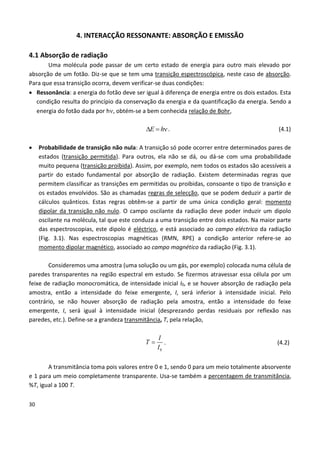 30
4. INTERACÇÃO RESSONANTE: ABSORÇÃO E EMISSÃO
4.1 Absorção de radiação
Uma molécula pode passar de um certo estado de energia para outro mais elevado por
absorção de um fotão. Diz-se que se tem uma transição espectroscópica, neste caso de absorção.
Para que essa transição ocorra, devem verificar-se duas condições:
 Ressonância: a energia do fotão deve ser igual à diferença de energia entre os dois estados. Esta
condição resulta do princípio da conservação da energia e da quantificação da energia. Sendo a
energia do fotão dada por h, obtém-se a bem conhecida relação de Bohr,
E h  . (4.1)
 Probabilidade de transição não nula: A transição só pode ocorrer entre determinados pares de
estados (transição permitida). Para outros, ela não se dá, ou dá-se com uma probabilidade
muito pequena (transição proibida). Assim, por exemplo, nem todos os estados são acessíveis a
partir do estado fundamental por absorção de radiação. Existem determinadas regras que
permitem classificar as transições em permitidas ou proibidas, consoante o tipo de transição e
os estados envolvidos. São as chamadas regras de selecção, que se podem deduzir a partir de
cálculos quânticos. Estas regras obtêm-se a partir de uma única condição geral: momento
dipolar da transição não nulo. O campo oscilante da radiação deve poder induzir um dipolo
oscilante na molécula, tal que este conduza a uma transição entre dois estados. Na maior parte
das espectroscopias, este dipolo é eléctrico, e está associado ao campo eléctrico da radiação
(Fig. 3.1). Nas espectroscopias magnéticas (RMN, RPE) a condição anterior refere-se ao
momento dipolar magnético, associado ao campo magnético da radiação (Fig. 3.1).
Consideremos uma amostra (uma solução ou um gás, por exemplo) colocada numa célula de
paredes transparentes na região espectral em estudo. Se fizermos atravessar essa célula por um
feixe de radiação monocromática, de intensidade inicial I0, e se houver absorção de radiação pela
amostra, então a intensidade do feixe emergente, I, será inferior à intensidade inicial. Pelo
contrário, se não houver absorção de radiação pela amostra, então a intensidade do feixe
emergente, I, será igual à intensidade inicial (desprezando perdas residuais por reflexão nas
paredes, etc.). Define-se a grandeza transmitância, T, pela relação,
0
I
T
I
 . (4.2)
A transmitância toma pois valores entre 0 e 1, sendo 0 para um meio totalmente absorvente
e 1 para um meio completamente transparente. Usa-se também a percentagem de transmitância,
%T, igual a 100 T.
 