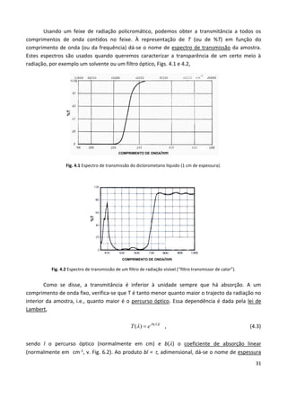31
Usando um feixe de radiação policromático, podemos obter a transmitância a todos os
comprimentos de onda contidos no feixe. À representação de T (ou de %T) em função do
comprimento de onda (ou da frequência) dá-se o nome de espectro de transmissão da amostra.
Estes espectros são usados quando queremos caracterizar a transparência de um certo meio à
radiação, por exemplo um solvente ou um filtro óptico, Figs. 4.1 e 4.2,
Fig. 4.1 Espectro de transmissão do diclorometano líquido (1 cm de espessura).
Fig. 4.2 Espectro de transmissão de um filtro de radiação visível (“filtro transmissor de calor”).
Como se disse, a transmitância é inferior à unidade sempre que há absorção. A um
comprimento de onda fixo, verifica-se que T é tanto menor quanto maior o trajecto da radiação no
interior da amostra, i.e., quanto maior é o percurso óptico. Essa dependência é dada pela lei de
Lambert,
( )
( ) -b l
T e 
  , (4.3)
sendo l o percurso óptico (normalmente em cm) e b() o coeficiente de absorção linear
(normalmente em cm-1, v. Fig. 6.2). Ao produto bl = , adimensional, dá-se o nome de espessura
COMPRIMENTO DE ONDA/nm
%T
%T
COMPRIMENTO DE ONDA/nm
 