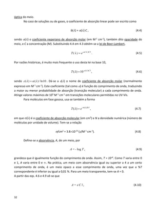 32
óptica do meio.
No caso de soluções ou de gases, o coeficiente de absorção linear pode ser escrito como
b() = () C , (4.4)
sendo () o coeficiente neperiano de absorção molar (em M-1 cm-1), também dito opacidade do
meio, e C a concentração (M). Substituindo 4.4 em 4.3 obtém-se a lei de Beer-Lambert,
- ( )Cl
T( ) e  
  . (4.5)
Por razões históricas, é muito mais frequente o uso desta lei na base 10,
- ( )
( ) 10 Cl
T  
  , (4.6)
sendo ( ) ( )/ ln10    . Dá-se a () o nome de coeficiente de absorção molar (normalmente
expresso em M-1 cm-1). Este coeficiente (tal como ) é função do comprimento de onda, traduzindo
a maior ou menor probabilidade de absorção (transição molecular) a cada comprimento de onda.
Atinge valores máximos de 105 M-1 cm-1 em transições moleculares permitidas no UV-Vis.
Para moléculas em fase gasosa, usa-se também a forma
( )
( ) - Nl
T e  
  , (4.7)
em que () é o coeficiente de absorção molecular (em cm2) e N a densidade numérica (número de
moléculas por unidade de volume). Tem-se a relação
/cm2 = 3.810-21 (/M-1 cm-1). (4.8)
Define-se a absorvência, A, de um meio, por
A = - log T , (4.9)
grandeza que é igualmente função do comprimento de onda. Assim, T = 10-A. Como T varia entre 0
e 1, A varia entre 0 e . Na prática, um meio com absorvência igual ou superior a 4 a um certo
comprimento de onda, é um meio opaco a esse comprimento de onda, uma vez que a %T
correspondente é inferior ou igual a 0,01 %. Para um meio transparente, tem-se A = 0.
A partir das eqs. 4.6 e 4.9 vê-se que
A =  C l , (4.10)
 