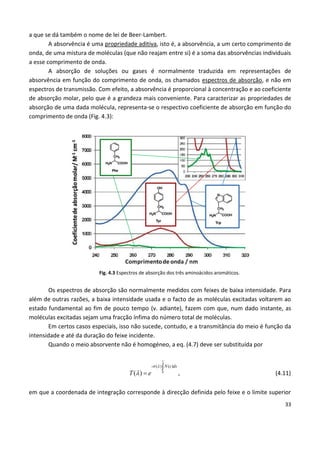 33
a que se dá também o nome de lei de Beer-Lambert.
A absorvência é uma propriedade aditiva, isto é, a absorvência, a um certo comprimento de
onda, de uma mistura de moléculas (que não reajam entre si) é a soma das absorvências individuais
a esse comprimento de onda.
A absorção de soluções ou gases é normalmente traduzida em representações de
absorvência em função do comprimento de onda, os chamados espectros de absorção, e não em
espectros de transmissão. Com efeito, a absorvência é proporcional à concentração e ao coeficiente
de absorção molar, pelo que é a grandeza mais conveniente. Para caracterizar as propriedades de
absorção de uma dada molécula, representa-se o respectivo coeficiente de absorção em função do
comprimento de onda (Fig. 4.3):
Fig. 4.3 Espectros de absorção dos três aminoácidos aromáticos.
Os espectros de absorção são normalmente medidos com feixes de baixa intensidade. Para
além de outras razões, a baixa intensidade usada e o facto de as moléculas excitadas voltarem ao
estado fundamental ao fim de pouco tempo (v. adiante), fazem com que, num dado instante, as
moléculas excitadas sejam uma fracção ínfima do número total de moléculas.
Em certos casos especiais, isso não sucede, contudo, e a transmitância do meio é função da
intensidade e até da duração do feixe incidente.
Quando o meio absorvente não é homogéneo, a eq. (4.7) deve ser substituída por
0
( ) ( )
( )
l
- N x dx
T e
 
 

, (4.11)
em que a coordenada de integração corresponde à direcção definida pelo feixe e o limite superior
 