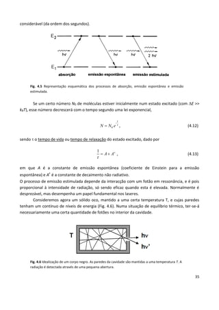 35
considerável (da ordem dos segundos).
Fig. 4.5 Representação esquemática dos processos de absorção, emissão espontânea e emissão
estimulada.
Se um certo número N0 de moléculas estiver inicialmente num estado excitado (com E >>
kBT), esse número decrescerá com o tempo segundo uma lei exponencial,
-
0
t
N N e  , (4.12)
sendo  o tempo de vida ou tempo de relaxação do estado excitado, dado por
1
A A'

  , (4.13)
em que A é a constante de emissão espontânea (coeficiente de Einstein para a emissão
espontânea) e A’ é a constante de decaimento não radiativo.
O processo de emissão estimulada depende da interacção com um fotão em ressonância, e é pois
proporcional à intensidade de radiação, só sendo eficaz quando esta é elevada. Normalmente é
desprezável, mas desempenha um papel fundamental nos laseres.
Consideremos agora um sólido oco, mantido a uma certa temperatura T, e cujas paredes
tenham um contínuo de níveis de energia (Fig. 4.6). Numa situação de equilíbrio térmico, ter-se-á
necessariamente uma certa quantidade de fotões no interior da cavidade.
Fig. 4.6 Idealização de um corpo negro. As paredes da cavidade são mantidas a uma temperatura T. A
radiação é detectada através de uma pequena abertura.
 