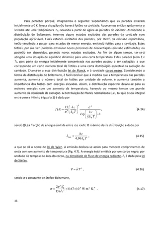 36
Para perceber porquê, imaginemos o seguinte: Suponhamos que as paredes estavam
inicialmente a 0 K. Nessa situação não haverá fotões na cavidade. Aquecemos então rapidamente o
sistema até uma temperatura T0, isolando a partir de agora as paredes do exterior. Atendendo à
distribuição de Boltzmann, teremos alguns estados excitados das paredes da cavidade com
população apreciável. Esses estados excitados das paredes, por efeito da emissão espontânea,
terão tendência a passar para estados de menor energia, emitindo fotões para a cavidade. Estes
fotões, por sua vez, poderão estimular novos processos de desexcitação (emissão estimulada), ou
poderão ser absorvidos, gerando novos estados excitados. Ao fim de algum tempo, ter-se-á
atingido uma situação de equilíbrio dinâmico para uma certa temperatura T das paredes (com T <
T0, pois parte da energia inicialmente concentrada nas paredes passou a ser radiação), a que
corresponde um certo número total de fotões e uma certa distribuição espectral da radiação da
cavidade. Chama-se a essa distribuição lei de Planck, e à cavidade corpo negro. Considerando a
forma da distribuição de Boltzmann, é fácil concluir que à medida que a temperatura das paredes
aumenta, aumenta o número total de fotões por unidade de volume, e aumenta também a
importância dos fotões com energias elevadas. Assim, a distribuição espectral desvia-se para as
maiores energias com um aumento da temperatura, havendo ao mesmo tempo um grande
aumento da densidade de radiação. A distribuição de Planck normalizada (i.e., tal que o seu integral
entre zero e infinito é igual a 1) é dada por
4
5
4
15
( )
exp 1B
B
hc
f
k T hc
k T





 
  
    
 
, (4.14)
sendo f() a fracção de energia emitida entre  e +d. O máximo desta distribuição é dado por
max
4,96 B
hc
k T
  , (4.15)
a que se dá o nome de lei de Wien. A emissão desloca-se assim para menores comprimentos de
onda com um aumento de temperatura (Fig. 4.7). A energia total emitida por um corpo negro, por
unidade de tempo e de área do corpo, ou densidade de fluxo de energia radiante, P, é dada pela lei
de Stefan,
 4
P T , (4.16)
sendo  a constante de Stefan-Boltzmann,
5 4
-8 -2 -4
3 2
2
5,67 10 W m K
15
Bk
h c

    . (4.17)
 