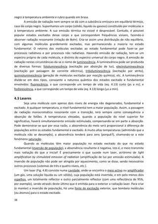 38
negro à temperatura ambiente e rubro quando em brasa.
A emissão de radiação nem sempre se dá com a substância emissora em equilíbrio térmico,
caso do corpo negro. Suponhamos um corpo (sólido, líquido ou gasoso) constituído por moléculas e
à temperatura ambiente. A sua emissão térmica no visível é desprezável. Contudo, é possível
popular estados excitados desse corpo a que correspondam frequências visíveis, fazendo-o
absorver radiação ressonante (relação de Bohr). Cria-se assim uma distribuição de não equilíbrio,
com algumas moléculas grandemente excitadas, mas permanecendo a maioria no estado
fundamental. O retorno das moléculas excitadas ao estado fundamental pode fazer-se por
processos radiativos e por processos não radiativos. Havendo emissão de radiação, tem-se um
espectro próprio de cada molécula, e distinto do espectro universal do corpo negro. À emissão de
radiação nestas circunstâncias dá-se o nome de luminescência. A luminescência pode ser produzida
de diversas formas: fotoluminescência (excitação por absorção de luz), electroluminescência
(excitação por passagem de corrente eléctrica), triboluminescência (excitação por atrito),
quimioluminescência (geração de moléculas excitadas por reacção química), etc. A luminescência
divide-se em dois tipos, consoante a natureza quântica dos estados excitado e fundamental
envolvidos: fluorescência, a que corresponde um tempo de vida (eq. 4.13) curto (ps a ns); e
fosforescência, a que corresponde um tempo de vida (eq. 4.13) longo (s a min).
4.3 Laseres
Seja uma molécula com apenas dois níveis de energia não degenerados, fundamental e
excitado. A qualquer temperatura, o nível fundamental tem a maior população. Assim, a passagem
de radiação monocromática ressonante com a transição, terá sempre como consequência a
absorção de fotões. A temperaturas elevadas, quando a população do nível superior for
significativa, haverá simultaneamente emissão estimulada, compensando-se em parte a absorção.
Pode demonstrar-se que por essa razão, a absorvência do meio será proporcional à diferença de
populações entre os estados fundamental e excitado. A muito altas temperaturas (admitindo que a
molécula não se decompôs), a absorvência tenderá para zero (porquê?), chamando-se a este
fenómeno saturação.
Quando as moléculas têm maior população no estado excitado do que no estado
fundamental (inversão de população), a absorvência resultante é negativa, isto é, o meio transmite
mais radiação do que a inicial! É precisamente o que sucede num laser, acrónimo de light
amplification by stimulated emission of radiation (amplificação de luz por emissão estimulada). A
inversão de população não pode ser atingida por aquecimento, como se disse, sendo necessários
outros processos (sistemas de três e quatro níveis, etc.).
Um laser (Fig. 4.8) consiste numa cavidade, onde se encontra o meio activo ou amplificador
(um gás, uma solução líquida ou um sólido), cuja população está invertida, e em pelo menos dois
espelhos, um totalmente reflector e outro parcialmente reflector (com uma reflectância de 95%,
por exemplo), sendo através deste último que é emitida para o exterior a radiação laser. Para criar
(e manter) a inversão de população, há uma fonte de excitação exterior, que bombeia moléculas
(ou átomos) para o estado excitado.
 