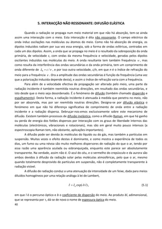 40
5. INTERACÇÃO NÃO RESSONANTE: DIFUSÃO ELÁSTICA
Quando a radiação se propaga num meio material em que não há absorção, tem-se ainda
assim uma interacção com o meio. Esta interacção é dita não ressonante. O campo eléctrico da
onda induz oscilações nas moléculas ou átomos do meio. Como não há absorção de energia, os
dipolos induzidos radiam por sua vez essa energia, sob a forma de ondas esféricas, centradas em
cada um dos dipolos. Assim, a onda que se propaga no meio é o resultado da sobreposição da onda
primária, de velocidade c, com ondas da mesma frequência e velocidade, geradas pelos dipolos
oscilantes induzidos nas moléculas do meio. A onda resultante tem também frequência  , mas
como resulta da interferência das ondas secundárias e da onda primária, tem um comprimento de
onda diferente de 0 /c  , e por isso outra velocidade, c/n, em que n é o índice de refracção do
meio para a frequência  . Ora a amplitude das ondas secundárias é função da frequência (uma vez
que a polarização induzida depende desta), e assim o índice de refracção varia com a frequência.
Para além de a velocidade efectiva de propagação ser alterada pelo meio, uma parte da
radiação incidente é também reemitida noutras direcções, em resultado das ondas secundárias, e
isto desde que o meio seja desordenado. É o fenómeno de difusão (também chamado dispersão e
espalhamento). Desta forma, a radiação incidente é atenuada à medida que penetra no meio, não
por ser absorvida, mas por ser reemitida noutras direcções. Designa-se por difusão elástica o
fenómeno em que não há diferença significativa de comprimento de onda entre a radiação
incidente e a radiação dispersa. Debruçar-nos-emos exclusivamente sobre este mecanismo de
difusão. Existem também processos de difusão inelástica, como a difusão Raman, em que há ganho
ou perda de energia dos fotões dispersos por interacção com os graus de liberdade internos das
moléculas (electrónicos, vibracionais e rotacionais), mas são em geral muito pouco intensos (a
espectroscopia Raman tem, não obstante, aplicações importantes).
A difusão pode ser devida às moléculas do líquido ou do gás, mas também a partículas em
suspensão. Muitas vezes o efeito destas é dominante, e como mostra a experiência de todos os
dias, um fumo ou uma névoa são muito melhores dispersores de radiação do que o ar, tendo por
essa razão uma aparência azulada ou esbranquiçada, enquanto este parece ser absolutamente
transparente. Na verdade, assim não é. O azul do céu, e o vermelho do crepúsculo e da aurora são
ambos devidos à difusão da radiação solar pelas moléculas atmosféricas, pelo que o ar, mesmo
quando totalmente desprovido de partículas em suspensão, não é completamente transparente à
radiação visível.
A difusão de radiação conduz a uma atenuação da intensidade de um feixe, dada para meios
diluídos homogéneos por uma relação análoga à lei de Lambert,
0 exp(- )I I b l , (5.1)
em que l é o percurso óptico e b o coeficiente de dispersão do meio. Ao produto bl, adimensional,
que se representa por , dá-se de novo o nome de espessura óptica do meio.
 
