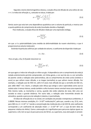 41
Segundo a teoria electromagnética clássica, a secção eficaz de difusão de uma esfera de raio
r <<  e índice de refracção np, colocada no vácuo, é dada por:
2
25
6
4 2
-1128
3 2
p
p
n
r
n



 
    
. (5.2)
Vemos assim que esta tem uma dependência quadrática com o volume da partícula, e inversa com
a quarta potência do comprimento de onda (resultados devidos a Rayleigh).
Para moléculas, a secção eficaz de difusão é dada por uma expressão análoga,
3 2
0
8
3
 

 4
= , (5.3)
em que  é a polarizabilidade (uma medida da deformabilidade da nuvem electrónica, e que é
proporcional ao volume molecular).
Existindo N partículas esféricas por unidade de volume, o coeficiente de dispersão é dado por
b N . (5.4)
Para um gás, a Eq. (5.4) pode reescrever-se
3
2
4
32
( 1)
3
b n-
N


 , (5.5)
em que agora o índice de refracção se refere ao gás. A dependência com o comprimento de onda já
notada anteriormente permite compreender, em linhas gerais, a cor azul do céu e a cor vermelha
do poente: sendo a radiação solar policromática, são os comprimentos de onda curtos (violetas e
azuis) os que sofrem maior difusão, e os longos (vermelho) os que sofrem menor difusão. Por
exemplo, a radiação azul de 450 nm, sofre 4.4 vezes mais difusão do que a vermelha de 650 nm,
pois 4
(650 / 450) = 4.4. Assim, a radiação solar difusa que atinge o solo é apercebida como azul (o
violeta solar é menos intenso, sendo também o olho humano menos sensível nessa zona espectral).
Pela mesma razão, as montanhas e serras, quando não estão cobertas de neve, têm uma cor
azulada se vistas a grande distância. Por outro lado, a radiação solar transmitida através da
atmosfera, quando o percurso da radiação é máximo, é avermelhada.
O índice de refracção do ar no visível, em condições de pressão e temperatura ambientes, é
1.00028. Nessas mesmas condições, N = 31025 moléculas/m3, pelo que, usando a eq. (5.5), vem,
para 500 nm, b = 210-5 m-1 (sendo a concentração das moléculas de ar de 0.05 M, este coeficiente
corresponde a um coeficiente de absorção molar  = 210-6 M-1 cm-1, o que dá bem ideia da
pequenez relativa do efeito). Como a atenuação só é significativa para percursos ópticos iguais ou
superiores a 1/b, tem-se que só para percursos de 50 km, ou superiores, essa atenuação é sensível.
 