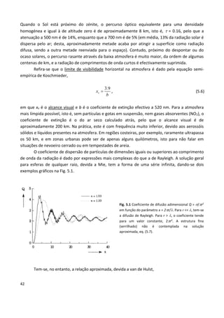 42
Quando o Sol está próximo do zénite, o percurso óptico equivalente para uma densidade
homogénea e igual à de altitude zero é de aproximadamente 8 km, isto é,  = 0.16, pelo que a
atenuação a 500 nm é de 14%, enquanto que a 700 nm é de 5% (em média, 13% da radiação solar é
dispersa pelo ar; desta, aproximadamente metade acaba por atingir a superfície como radiação
difusa, sendo a outra metade reenviada para o espaço). Contudo, próximo do despontar ou do
ocaso solares, o percurso rasante através da baixa atmosfera é muito maior, da ordem de algumas
centenas de km, e a radiação de comprimentos de onda curtos é efectivamente suprimida.
Refira-se que o limite de visibilidade horizontal na atmosfera é dado pela equação semi-
empírica de Koschmieder,
3 9
v
.
x
b
 , (5.6)
em que xv é o alcance visual e b é o coeficiente de extinção efectivo a 520 nm. Para a atmosfera
mais límpida possível, isto é, sem partículas e gotas em suspensão, nem gases absorventes (NO2), o
coeficiente de extinção é o do ar seco calculado atrás, pelo que o alcance visual é de
aproximadamente 200 km. Na prática, este é com frequência muito inferior, devido aos aerossóis
sólidos e líquidos presentes na atmosfera. Em regiões costeiras, por exemplo, raramente ultrapassa
os 50 km, e em zonas urbanas pode ser de apenas alguns quilómetros, isto para não falar em
situações de nevoeiro cerrado ou em tempestades de areia.
O coeficiente de dispersão de partículas de dimensões iguais ou superiores ao comprimento
de onda da radiação é dado por expressões mais complexas do que a de Rayleigh. A solução geral
para esferas de qualquer raio, devida a Mie, tem a forma de uma série infinita, dando-se dois
exemplos gráficos na Fig. 5.1.
Fig. 5.1 Coeficiente de difusão adimensional Q = /r2
em função do parâmetro x = 2r/. Para r << , tem-se
a difusão de Rayleigh. Para r > , o coeficiente tende
para um valor constante, 2r2
. A estrutura fina
(serrilhado) não é contemplada na solução
aproximada, eq. (5.7).
Tem-se, no entanto, a relação aproximada, devida a van de Hulst,
 