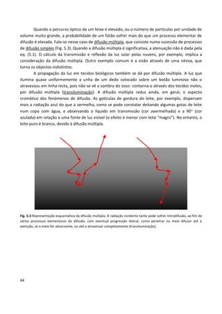 44
Quando o percurso óptico de um feixe é elevado, ou o número de partículas por unidade de
volume muito grande, a probabilidade de um fotão sofrer mais do que um processo elementar de
difusão é elevada. Fala-se nesse caso de difusão múltipla, que consiste numa sucessão de processos
de difusão simples (Fig. 5.3). Quando a difusão múltipla é significativa, a atenuação não é dada pela
eq. (5.1). O cálculo da transmissão e reflexão da luz solar pelas nuvens, por exemplo, implica a
consideração da difusão múltipla. Outro exemplo comum é a visão através de uma névoa, que
torna os objectos indistintos.
A propagação da luz em tecidos biológicos também se dá por difusão múltipla. A luz que
ilumina quase uniformemente a unha de um dedo colocado sobre um botão luminoso não o
atravessou em linha recta, pois não se vê a sombra do osso: contorna-o através dos tecidos moles,
por difusão múltipla (transiluminação). A difusão múltipla reduz ainda, em geral, o aspecto
cromático dos fenómenos de difusão. As gotículas de gordura do leite, por exemplo, dispersam
mais a radiação azul do que a vermelha, como se pode constatar deitando algumas gotas de leite
num copo com água, e observando o líquido em transmissão (cor avermelhada) e a 90 (cor
azulada) em relação a uma fonte de luz visível (o efeito é menor com leite “magro”). No entanto, o
leite puro é branco, devido à difusão múltipla.
Fig. 5.3 Representação esquemática da difusão múltipla. A radiação incidente tanto pode sofrer retrodifusão, ao fim de
vários processos elementares de difusão, com eventual progressão lateral, como penetrar no meio difusor até à
extinção, se o meio for absorvente, ou até o atravessar completamente (transiluminação).
 