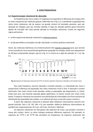 45
6. ESPECTROSCOPIAS
6.1 Espectroscopia rotacional de absorção
As frequências das micro-ondas e IV longínquo correspondem às diferenças de energia entre
os níveis rotacionais das moléculas gasosas. Referindo-nos à Fig. 2.2, e atendendo à população dos
vários níveis rotacionais, são de esperar um grande número de transições possíveis, quer por
absorção de radiação, quer por emissão induzida. A regra de selecção quântica geral (momento
dipolar de transição não nulo) quando aplicada às transições rotacionais, resulta nas seguintes
regras particulares:
 só têm espectro de absorção rotacional as moléculas polares.
 só são permitidas as transições com J = 1 (sendo J o número quântico rotacional).
Assim, das moléculas diatómicas só as heteronucleares têm espectro rotacional puro, que consiste
numa sucessão de riscas (ressonâncias) igualmente espaçadas em energia, sendo esse espaçamento
de 2B (para compreender porquê, veja-se a Fig. 2.2 e recorra-se à regra de selecção J = 1), Fig.
6.1,
Fig. 6.1 Espectro de absorção rotacional do H35
Cl. O número quântico rotacional J indicado é o do estado inicial.
Para cada frequência, ocorrem absorção e emissão induzida, e a intensidade das riscas é
proporcional à diferença de populações dos níveis rotacionais inicial e final. A absorção é sempre
dominante. Para níveis iniciais muito elevados, ambas as populações são desprezáveis, e o factor
tende para zero, não havendo absorção global significativa. O mesmo sucede com níveis muito
baixos. O espectro rotacional tem portanto uma distribuição de intensidades com forma próxima da
distribuição das populações dos estados, e os máximos das duas curvas têm quase o mesmo J.
A partir dos espectros rotacionais é possível obter distâncias internucleares (como?) com
grande precisão. Para o HF, HCl, HBr e HI, por exemplo, obtêm-se distâncias internucleares de
equilíbrio de, respectivamente, 91,7 pm, 127,5 pm, 141,4 pm e 160,4 pm.
Os espectros rotacionais em fase gasosa são espectros de riscas, cuja posição é sensível à
massa dos núcleos. Assim, os vários isótopos produzem diferentes espectros. Por exemplo, os
espectros do 1H35Cl e do 1H37Cl não coincidem em frequências. Os espectros rotacionais são
 