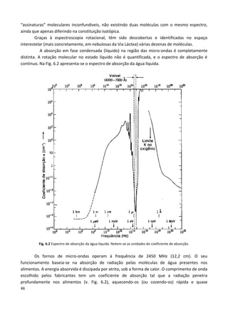 46
“assinaturas” moleculares inconfundíveis, não existindo duas moléculas com o mesmo espectro,
ainda que apenas diferindo na constituição isotópica.
Graças à espectroscopia rotacional, têm sido descobertas e identificadas no espaço
interestelar (mais concretamente, em nebulosas da Via Láctea) várias dezenas de moléculas.
A absorção em fase condensada (líquido) na região das micro-ondas é completamente
distinta. A rotação molecular no estado líquido não é quantificada, e o espectro de absorção é
contínuo. Na Fig. 6.2 apresenta-se o espectro de absorção da água líquida.
Fig. 6.2 Espectro de absorção da água líquida. Notem-se as unidades do coeficiente de absorção.
Os fornos de micro-ondas operam à frequência de 2450 MHz (12,2 cm). O seu
funcionamento baseia-se na absorção de radiação pelas moléculas de água presentes nos
alimentos. A energia absorvida é dissipada por atrito, sob a forma de calor. O comprimento de onda
escolhido pelos fabricantes tem um coeficiente de absorção tal que a radiação penetra
profundamente nos alimentos (v. Fig. 6.2), aquecendo-os (ou cozendo-os) rápida e quase
 