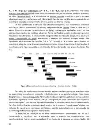 48
3,… e vj = 0 (j  i)), e combinações (vi = 1, 2,… e vj = 1, 2,… (j  i)). Se juntarmos a este facto a
estrutura fina rotacional (pode haver simultaneamente transições rotacionais, sendo os espectros,
em rigor, rotovibracionais) e a possibilidade de bandas térmicas (transições a partir de níveis
vibracionais superiores ao fundamental) não será difícil aceitar que a análise pormenorizada de um
espectro de absorção no infravermelho em fase gasosa não é tarefa simples.
Em fase condensada, a estrutura fina rotacional desaparece, e as ressonâncias tornam-se
mais largas (devido à envolvente rotacional), designando-se por bandas. Como se disse em 2.4,
alguns dos modos normais correspondem a oscilações relativamente localizadas, isto é, em que
apenas alguns núcleos da molécula vibram de forma significativa. A estes modos correspondem
frequências características, e relativamente independentes da molécula. Designam-se assim por
modos característicos de grupo. Retomando o exemplo do benzeno, existem modos com
frequências características das ligações C-H e C=C (aromática). A presença destas bandas no
espectro de absorção no IV de uma molécula desconhecida é sinal da existência de tais ligações. A
espectroscopia IV é por isso usada na identificação de tipos de ligação e de grupos funcionais (Fig.
6.3).
Figura 6.3 Algumas frequências de grupo (stretching = distensão, bending = flexão).
Para além dos modos normais mencionados, existem também outros que envolvem todos
ou quase todos os núcleos da molécula, reflectindo assim a sua estrutura global. Estes modos
designam-se por modos de esqueleto. Para muitas moléculas orgânicas, as bandas correspondentes
ocorrem na região que vai dos 400 aos 1500 cm-1. Designa-se por vezes tal intervalo por “região das
impressões digitais”, uma vez que o padrão observado é praticamente específico de cada molécula.
Para fins de identificação, os actuais espectrómetros de IV possuem “espectrotecas” digitais com
milhares de espectros de compostos conhecidos, fazendo automaticamente a comparação do
espectro registado com os espectros memorizados.
Os espectros de absorção no IV eram tradicionalmente apresentados em %T vs. 
(aumentando a frequência para a esquerda). Com o advento dos espectrómetros com
transformação de Fourier, a representação de A em função de  passou a ser a regra. Na Fig. 6.4
 