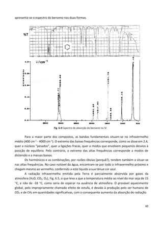 49
apresenta-se o espectro do benzeno nas duas formas.
Fig. 6.4 Espectro de absorção do benzeno no IV.
Para a maior parte dos compostos, as bandas fundamentais situam-se no infravermelho
médio (400 cm-1 - 4000 cm-1). O extremo das baixas frequências corresponde, como se disse em 2.4,
quer a núcleos “pesados”, quer a ligações fracas, quer a modos que envolvem pequenos desvios à
posição de equilíbrio. Pelo contrário, o extremo das altas frequências corresponde a modos de
distensão e a massas baixas.
Os harmónicos e as combinações, por razões óbvias (porquê?), tendem também a situar-se
nas altas frequências. No caso notável da água, encontram-se por todo o infravermelho próximo e
chegam mesmo ao vermelho, conferindo a este líquido a sua ténue cor azul.
A radiação infravermelha emitida pela Terra é parcialmente absorvida por gases da
atmosfera (H2O, CO2, O3), Fig. 6.5, o que leva a que a temperatura média ao nível do mar seja de 15
C, e não de -18 C, como seria de esperar na ausência de atmosfera. O provável aquecimento
global, pelo impropriamente chamado efeito de estufa, é devido à produção pelo ser humano de
CO2 e de CH4 em quantidades significativas, com o consequente aumento da absorção de radiação.
 