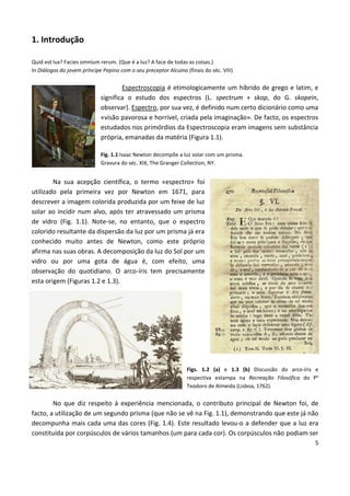 5
1. Introdução
Quid est lux? Facies omnium rerum. (Que é a luz? A face de todas as coisas.)
In Diálogos do jovem príncipe Pepino com o seu preceptor Alcuíno (finais do séc. VIII)
Espectroscopia é etimologicamente um híbrido de grego e latim, e
significa o estudo dos espectros (L. spectrum + skop, do G. skopein,
observar). Espectro, por sua vez, é definido num certo dicionário como uma
«visão pavorosa e horrível, criada pela imaginação». De facto, os espectros
estudados nos primórdios da Espectroscopia eram imagens sem substância
própria, emanadas da matéria (Figura 1.1).
Fig. 1.1 Isaac Newton decompõe a luz solar com um prisma.
Gravura do séc. XIX, The Granger Collection, NY.
Na sua acepção científica, o termo «espectro» foi
utilizado pela primeira vez por Newton em 1671, para
descrever a imagem colorida produzida por um feixe de luz
solar ao incidir num alvo, após ter atravessado um prisma
de vidro (Fig. 1.1). Note-se, no entanto, que o espectro
colorido resultante da dispersão da luz por um prisma já era
conhecido muito antes de Newton, como este próprio
afirma nas suas obras. A decomposição da luz do Sol por um
vidro ou por uma gota de água é, com efeito, uma
observação do quotidiano. O arco-íris tem precisamente
esta origem (Figuras 1.2 e 1.3).
Figs. 1.2 (a) e 1.3 (b) Discussão do arco-íris e
respectiva estampa na Recreação Filosófica do Pe
Teodoro de Almeida (Lisboa, 1762).
No que diz respeito à experiência mencionada, o contributo principal de Newton foi, de
facto, a utilização de um segundo prisma (que não se vê na Fig. 1.1), demonstrando que este já não
decompunha mais cada uma das cores (Fig. 1.4). Este resultado levou-o a defender que a luz era
constituída por corpúsculos de vários tamanhos (um para cada cor). Os corpúsculos não podiam ser
 