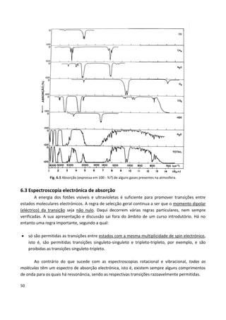 50
Fig. 6.5 Absorção (expressa em 100 - %T) de alguns gases presentes na atmosfera.
6.3 Espectroscopia electrónica de absorção
A energia dos fotões visíveis e ultravioletas é suficiente para promover transições entre
estados moleculares electrónicos. A regra de selecção geral continua a ser que o momento dipolar
(eléctrico) da transição seja não nulo. Daqui decorrem várias regras particulares, nem sempre
verificadas. A sua apresentação e discussão sai fora do âmbito de um curso introdutório. Há no
entanto uma regra importante, segundo a qual:
 só são permitidas as transições entre estados com a mesma multiplicidade de spin electrónico,
isto é, são permitidas transições singuleto-singuleto e tripleto-tripleto, por exemplo, e são
proibidas as transições singuleto-tripleto.
Ao contrário do que sucede com as espectroscopias rotacional e vibracional, todas as
moléculas têm um espectro de absorção electrónica, isto é, existem sempre alguns comprimentos
de onda para os quais há ressonância, sendo as respectivas transições razoavelmente permitidas.
 