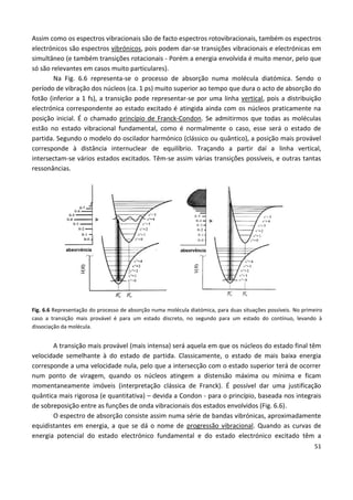 51
Assim como os espectros vibracionais são de facto espectros rotovibracionais, também os espectros
electrónicos são espectros vibrónicos, pois podem dar-se transições vibracionais e electrónicas em
simultâneo (e também transições rotacionais - Porém a energia envolvida é muito menor, pelo que
só são relevantes em casos muito particulares).
Na Fig. 6.6 representa-se o processo de absorção numa molécula diatómica. Sendo o
período de vibração dos núcleos (ca. 1 ps) muito superior ao tempo que dura o acto de absorção do
fotão (inferior a 1 fs), a transição pode representar-se por uma linha vertical, pois a distribuição
electrónica correspondente ao estado excitado é atingida ainda com os núcleos praticamente na
posição inicial. É o chamado princípio de Franck-Condon. Se admitirmos que todas as moléculas
estão no estado vibracional fundamental, como é normalmente o caso, esse será o estado de
partida. Segundo o modelo do oscilador harmónico (clássico ou quântico), a posição mais provável
corresponde à distância internuclear de equilíbrio. Traçando a partir daí a linha vertical,
intersectam-se vários estados excitados. Têm-se assim várias transições possíveis, e outras tantas
ressonâncias.
Fig. 6.6 Representação do processo de absorção numa molécula diatómica, para duas situações possíveis. No primeiro
caso a transição mais provável é para um estado discreto, no segundo para um estado do contínuo, levando à
dissociação da molécula.
A transição mais provável (mais intensa) será aquela em que os núcleos do estado final têm
velocidade semelhante à do estado de partida. Classicamente, o estado de mais baixa energia
corresponde a uma velocidade nula, pelo que a intersecção com o estado superior terá de ocorrer
num ponto de viragem, quando os núcleos atingem a distensão máxima ou mínima e ficam
momentaneamente imóveis (interpretação clássica de Franck). É possível dar uma justificação
quântica mais rigorosa (e quantitativa) – devida a Condon - para o princípio, baseada nos integrais
de sobreposição entre as funções de onda vibracionais dos estados envolvidos (Fig. 6.6).
O espectro de absorção consiste assim numa série de bandas vibrónicas, aproximadamente
equidistantes em energia, a que se dá o nome de progressão vibracional. Quando as curvas de
energia potencial do estado electrónico fundamental e do estado electrónico excitado têm a
 