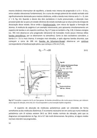 52
mesma distância internuclear de equilíbrio, a banda mais intensa da progressão é a 0  0 (i.e.,
entre estados vibracionais fundamentais). Se a curva de energia potencial do estado excitado está
significativamente deslocada para maiores distâncias, então a banda mais intensa será v’  0, com
v’ > 0, Fig. 6.6. Quando o desvio dos dois osciladores é muito pronunciado, a absorção mais
provável pode dar-se para um estado vibrónico do estado excitado que se situe acima da energia de
dissociação desse estado. Dá-se então a fotodissociação, com rotura da ligação e formação de
átomos. A molécula de oxigénio é um exemplo interessante, pois apresenta simultaneamente um
espectro de bandas e um espectro contínuo, Fig. 6.7 (veja-se também a Fig. 2.8). A baixas energias
(ca. 765 nm) observa-se uma progressão vibracional de transições muito pouco intensas (ditas
bandas atmosféricas, por se observarem na atmosfera). Como os dois osciladores coincidem, a
banda 0  0 é a mais intensa. A energias mais elevadas, e após algumas bandas discretas, que
começam a cerca de 200 nm (bandas de Schumann-Runge) observa-se um contínuo
correspondente à fotodissociação plena, que começa a 176 nm (7 eV),
O2O
h
2 

(6.1)
Fig. 6.7 Transições e espectro do O2 em fase gasosa. As bandas atmosféricas são muito pouco intensas, por violarem
várias regras de selecção, entre elas S = 0 (correspondem a uma transição tripleto-singuleto).
O espectro de absorção de moléculas poliatómicas pode ser entendido de forma
semelhante ao das moléculas diatómicas. É no entanto necessário ter em conta que numa molécula
poliatómica com N núcleos existem 3N-5 ou 3N-6 modos normais de vibração, pelo que os
diagramas correspondentes às Figs. 6.6 e 6.7 são multi-dimensionais. Na prática, só alguns modos
normais intervêm nas progressões.
 